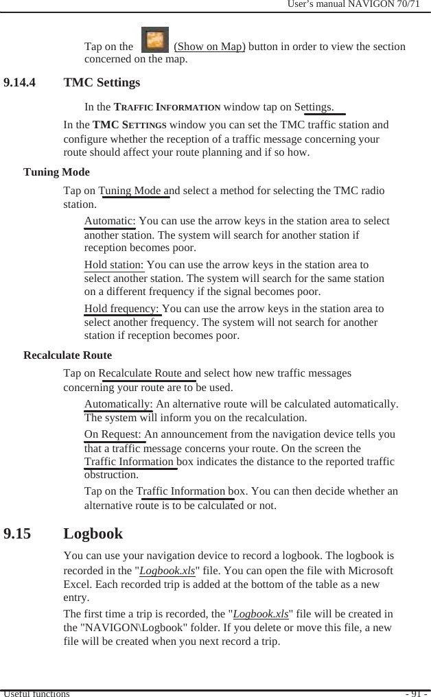              User’s manual NAVIGON 70/71     Tap on the      (Show on Map) button in order to view the section concerned on the map. 9.14.4 TMC Settings In the TRAFFIC INFORMATION window tap on Settings. In the TMC SETTINGS window you can set the TMC traffic station and configure whether the reception of a traffic message concerning your   route should affect your route planning and if so how. Tuning Mode Tap on Tuning Mode and select a method for selecting the TMC radio station. Automatic: You can use the arrow keys in the station area to select another station. The system will search for another station if reception becomes poor. Hold station: You can use the arrow keys in the station area to select another station. The system will search for the same station on a different frequency if the signal becomes poor. Hold frequency: You can use the arrow keys in the station area to select another frequency. The system will not search for another station if reception becomes poor.   Recalculate Route Tap on Recalculate Route and select how new traffic messages concerning your route are to be used. Automatically: An alternative route will be calculated automatically. The system will inform you on the recalculation. On Request: An announcement from the navigation device tells you   that a traffic message concerns your route. On the screen the Traffic Information box indicates the distance to the reported traffic obstruction. Tap on the Traffic Information box. You can then decide whether an   alternative route is to be calculated or not.  9.15 Logbook You can use your navigation device to record a logbook. The logbook is recorded in the &quot;Logbook.xls&quot; file. You can open the file with Microsoft Excel. Each recorded trip is added at the bottom of the table as a new   entry.  The first time a trip is recorded, the &quot;Logbook.xls&quot; file will be created in the &quot;NAVIGON\Logbook&quot; folder. If you delete or move this file, a new   file will be created when you next record a trip.   Useful functions   - 91 - 