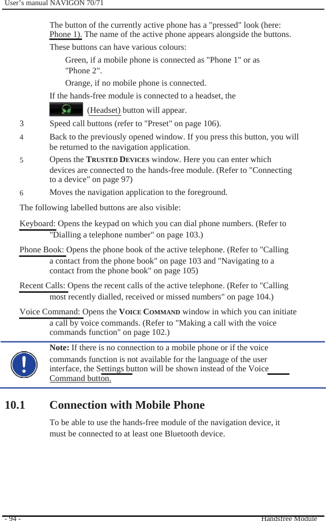              User’s manual NAVIGON 70/71    The button of the currently active phone has a &quot;pressed&quot; look (here:   Phone 1). The name of the active phone appears alongside the buttons. These buttons can have various colours: Green, if a mobile phone is connected as &quot;Phone 1&quot; or as &quot;Phone 2&quot;. Orange, if no mobile phone is connected. If the hands-free module is connected to a headset, the   (Headset) button will appear. 3 4  5   6 Speed call buttons (refer to &quot;Preset&quot; on page 106).   Back to the previously opened window. If you press this button, you will be returned to the navigation application. Opens the TRUSTED DEVICES window. Here you can enter which devices are connected to the hands-free module. (Refer to &quot;Connecting to a device&quot; on page 97) Moves the navigation application to the foreground.   The following labelled buttons are also visible: Keyboard: Opens the keypad on which you can dial phone numbers. (Refer to &quot;Dialling a telephone number&quot; on page 103.) Phone Book: Opens the phone book of the active telephone. (Refer to &quot;Calling a contact from the phone book&quot; on page 103 and &quot;Navigating to a contact from the phone book&quot; on page 105) Recent Calls: Opens the recent calls of the active telephone. (Refer to &quot;Calling most recently dialled, received or missed numbers&quot; on page 104.) Voice Command: Opens the VOICE COMMAND window in which you can initiate a call by voice commands. (Refer to &quot;Making a call with the voice commands function&quot; on page 102.) Note: If there is no connection to a mobile phone or if the voice commands function is not available for the language of the user interface, the Settings button will be shown instead of the Voice Command button.  10.1 Connection with Mobile Phone To be able to use the hands-free module of the navigation device, it   must be connected to at least one Bluetooth device.       - 94 -         Handsfree Module 