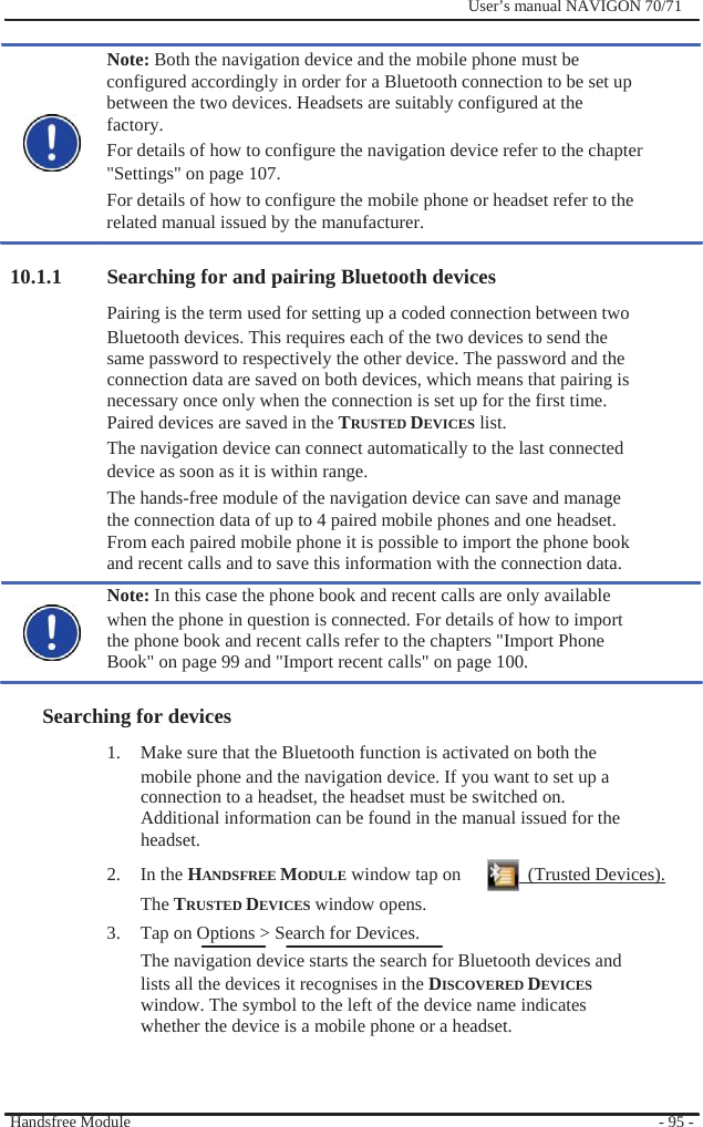              User’s manual NAVIGON 70/71    Note: Both the navigation device and the mobile phone must be configured accordingly in order for a Bluetooth connection to be set up between the two devices. Headsets are suitably configured at the factory. For details of how to configure the navigation device refer to the chapter &quot;Settings&quot; on page 107. For details of how to configure the mobile phone or headset refer to the related manual issued by the manufacturer.  10.1.1 Searching for and pairing Bluetooth devices Pairing is the term used for setting up a coded connection between two   Bluetooth devices. This requires each of the two devices to send the same password to respectively the other device. The password and the connection data are saved on both devices, which means that pairing is necessary once only when the connection is set up for the first time. Paired devices are saved in the TRUSTED DEVICES list. The navigation device can connect automatically to the last connected device as soon as it is within range. The hands-free module of the navigation device can save and manage the connection data of up to 4 paired mobile phones and one headset. From each paired mobile phone it is possible to import the phone book and recent calls and to save this information with the connection data. Note: In this case the phone book and recent calls are only available when the phone in question is connected. For details of how to import the phone book and recent calls refer to the chapters &quot;Import Phone Book&quot; on page 99 and &quot;Import recent calls&quot; on page 100.  Searching for devices 1.  Make sure that the Bluetooth function is activated on both the mobile phone and the navigation device. If you want to set up a connection to a headset, the headset must be switched on. Additional information can be found in the manual issued for the headset. 2. In the HANDSFREE MODULE window tap on    (Trusted Devices). The TRUSTED DEVICES window opens. 3.  Tap on Options &gt; Search for Devices. The navigation device starts the search for Bluetooth devices and lists all the devices it recognises in the DISCOVERED DEVICES window. The symbol to the left of the device name indicates whether the device is a mobile phone or a headset.    Handsfree Module      - 95 - 