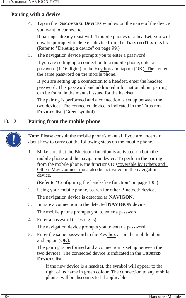              User’s manual NAVIGON 70/71    Pairing with a device 4.  Tap in the DISCOVERED DEVICES window on the name of the device you want to connect to. If pairings already exist with 4 mobile phones or a headset, you will now be prompted to delete a device from the TRUSTED DEVICES list. (Refer to &quot;Deleting a device&quot; on page 99.) 5.  The navigation device prompts you to enter a password. If you are setting up a connection to a mobile phone, enter a password (1-16 digits) in the Key box and tap on (OK). Then enter the same password on the mobile phone. If you are setting up a connection to a headset, enter the headset password. This password and additional information about pairing can be found in the manual issued for the headset. The pairing is performed and a connection is set up between the two devices. The connected device is indicated in the TRUSTED DEVICES list. (Green symbol) 10.1.2 Pairing from the mobile phone  Note: Please consult the mobile phone&apos;s manual if you are uncertain about how to carry out the following steps on the mobile phone. 1.  Make sure that the Bluetooth function is activated on both the mobile phone and the navigation device. To perform the pairing from the mobile phone, the functions Discoverable by Others and Others May Connect must also be activated on the navigation device. (Refer to &quot;Configuring the hands-free function&quot; on page 106.) 2.  Using your mobile phone, search for other Bluetooth devices. The navigation device is detected as NAVIGON. 3.  Initiate a connection to the detected NAVIGON device. The mobile phone prompts you to enter a password. 4.  Enter a password (1-16 digits). The navigation device prompts you to enter a password. 5.  Enter the same password in the Key box as on the mobile phone and tap on (OK).   The pairing is performed and a connection is set up between the two devices. The connected device is indicated in the TRUSTED DEVICES list. If the new device is a headset, the symbol will appear to the right of its name in green colour. The connection to any mobile phones will be disconnected if applicable.   - 96 -     Handsfree Module 