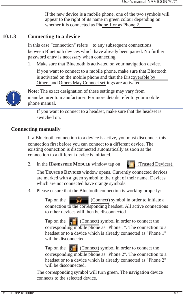              User’s manual NAVIGON 70/71    If the new device is a mobile phone, one of the two symbols will appear to the right of its name in green colour depending on whether it is connected as Phone 1 or as Phone 2.  10.1.3 Connecting to a device In this case &quot;connection&quot; refers    to any subsequent connections between Bluetooth devices which have already been paired. No further password entry is necessary when connecting. 1.  Make sure that Bluetooth is activated on your navigation device. If you want to connect to a mobile phone, make sure that Bluetooth is activated on the mobile phone and that the Discoverable by   Others and Others May Connect settings are activated. Note: The exact designation of these settings may vary from manufacturer to manufacturer. For more details refer to your mobile phone manual. If you want to connect to a headset, make sure that the headset is switched on.  Connecting manually   If a Bluetooth connection to a device is active, you must disconnect this connection first before you can connect to a different device. The existing connection is disconnected automatically as soon as the connection to a different device is initiated. 2. In the HANDSFREE MODULE window tap on    (Trusted Devices). The TRUSTED DEVICES window opens. Currently connected devices are marked with a green symbol to the right of their name. Devices which are not connected have orange symbols. 3.  Please ensure that the Bluetooth connection is working properly: Tap on the      (Connect) symbol in order to initiate a connection to the corresponding headset. All active connections to other devices will then be disconnected. Tap on the      (Connect) symbol in order to connect the corresponding mobile phone as &quot;Phone 1&quot;. The connection to a headset or to a device which is already connected as &quot;Phone 1&quot; will be disconnected. Tap on the      (Connect) symbol in order to connect the corresponding mobile phone as &quot;Phone 2&quot;. The connection to a headset or to a device which is already connected as &quot;Phone 2&quot; will be disconnected. The corresponding symbol will turn green. The navigation device connects to the selected device.  Handsfree Module    - 97 - 