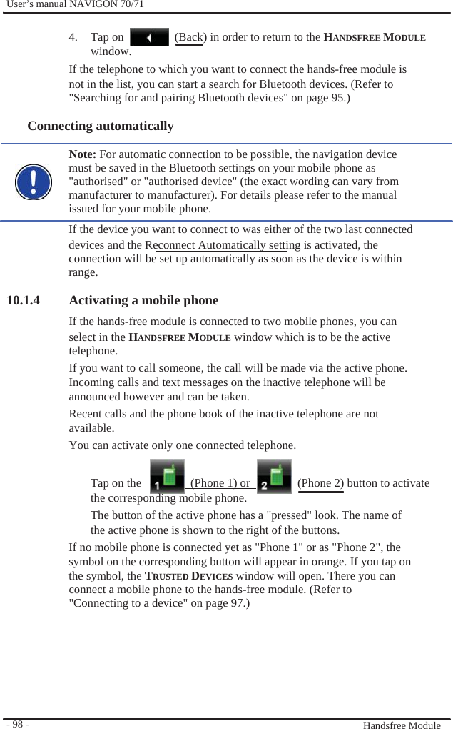              User’s manual NAVIGON 70/71    4. Tap on window.                  (Back) in order to return to the HANDSFREE MODULE If the telephone to which you want to connect the hands-free module is not in the list, you can start a search for Bluetooth devices. (Refer to   &quot;Searching for and pairing Bluetooth devices&quot; on page 95.)  Connecting automatically    Note: For automatic connection to be possible, the navigation device must be saved in the Bluetooth settings on your mobile phone as &quot;authorised&quot; or &quot;authorised device&quot; (the exact wording can vary from   manufacturer to manufacturer). For details please refer to the manual issued for your mobile phone. If the device you want to connect to was either of the two last connected devices and the Reconnect Automatically setting is activated, the connection will be set up automatically as soon as the device is within range.  10.1.4 Activating a mobile phone   If the hands-free module is connected to two mobile phones, you can select in the HANDSFREE MODULE window which is to be the active telephone. If you want to call someone, the call will be made via the active phone. Incoming calls and text messages on the inactive telephone will be announced however and can be taken. Recent calls and the phone book of the inactive telephone are not available. You can activate only one connected telephone.  Tap on the      (Phone 1) or      (Phone 2) button to activate               - 98 -   the corresponding mobile phone. The button of the active phone has a &quot;pressed&quot; look. The name of the active phone is shown to the right of the buttons. If no mobile phone is connected yet as &quot;Phone 1&quot; or as &quot;Phone 2&quot;, the symbol on the corresponding button will appear in orange. If you tap on the symbol, the TRUSTED DEVICES window will open. There you can connect a mobile phone to the hands-free module. (Refer to &quot;Connecting to a device&quot; on page 97.)         Handsfree Module 