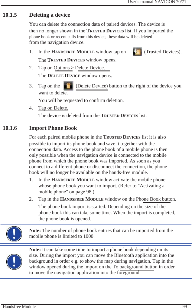                10.1.5 Deleting a device              User’s manual NAVIGON 70/71   You can delete the connection data of paired devices. The device is then no longer shown in the TRUSTED DEVICES list. If you imported the phone book or recent calls from this device, these data will be deleted from the navigation device. 1. In the HANDSFREE MODULE window tap on    (Trusted Devices). The TRUSTED DEVICES window opens. 2.  Tap on Options &gt; Delete Device. The DELETE DEVICE window opens. 3.  Tap on the      (Delete Device) button to the right of the device you want to delete. You will be requested to confirm deletion. 4.  Tap on Delete. The device is deleted from the TRUSTED DEVICES list.  10.1.6 Import Phone Book For each paired mobile phone in the TRUSTED DEVICES list it is also possible to import its phone book and save it together with the connection data. Access to the phone book of a mobile phone is then only possible when the navigation device is connected to the mobile phone from which the phone book was imported. As soon as you connect to a different phone or disconnect the connection, the phone   book will no longer be available on the hands-free module. 1. In the HANDSFREE MODULE window activate the mobile phone whose phone book you want to import. (Refer to &quot;Activating a mobile phone&quot; on page 98.) 2.  Tap in the HANDSFREE MODULE window on the Phone Book button.   The phone book import is started. Depending on the size of the phone book this can take some time. When the import is completed, the phone book is opened.  Note: The number of phone book entries that can be imported from the mobile phone is limited to 1000.  Note: It can take some time to import a phone book depending on its size. During the import you can move the Bluetooth application into the background in order e.g. to show the map during navigation. Tap in the window opened during the import on the To background button in order to move the navigation application into the foreground.     Handsfree Module       - 99 - 