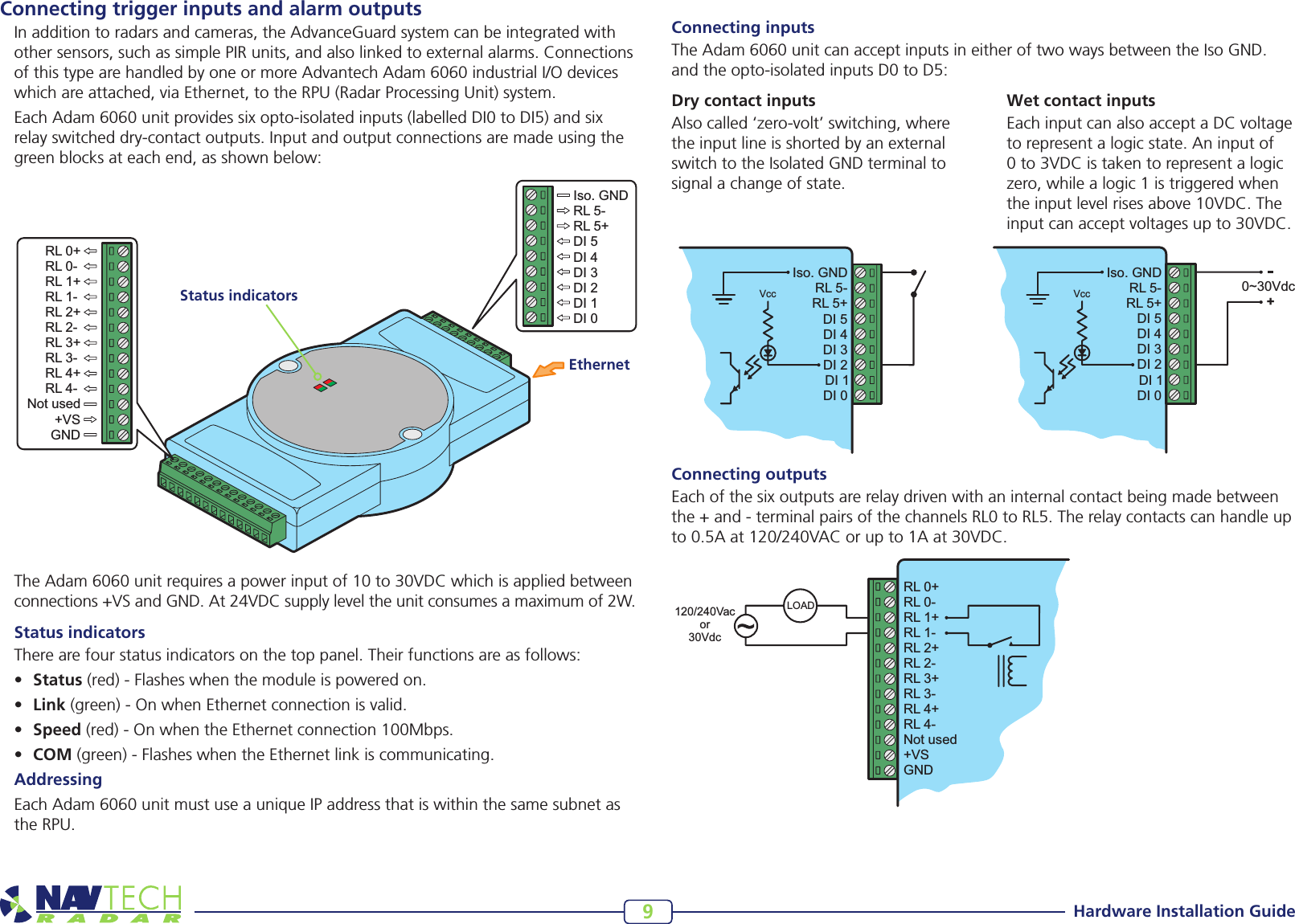 Hardware Installation Guide9Connecting trigger inputs and alarm outputsIn addition to radars and cameras, the AdvanceGuard system can be integrated with other sensors, such as simple PIR units, and also linked to external alarms. Connections ofthistypearehandledbyoneormoreAdvantechAdam6060industrialI/Odeviceswhich are attached, via Ethernet, to the RPU (Radar Processing Unit) system.EachAdam6060unitprovidessixopto-isolatedinputs(labelledDI0toDI5)andsixrelay switched dry-contact outputs. Input and output connections are made using the green blocks at each end, as shown below:TheAdam6060unitrequiresapowerinputof10to30VDCwhichisappliedbetweenconnections+VSandGND.At24VDCsupplyleveltheunitconsumesamaximumof2W.Status indicatorsThere are four status indicators on the top panel. Their functions are as follows:• Status(red)-Flasheswhenthemoduleispoweredon.• Link(green)-OnwhenEthernetconnectionisvalid.• Speed(red)-OnwhentheEthernetconnection100Mbps.• COM(green)-FlasheswhentheEthernetlinkiscommunicating.AddressingEachAdam6060unitmustuseauniqueIPaddressthatiswithinthesamesubnetasthe RPU.  Iso. GNDRL 5-VccRL 5+DI 5DI 4DI 3DI 2DI 1DI 0RL 0+RL 0-RL 1+RL 1-RL 2+RL 2-RL 3+RL 3-RL 4+RL 4-Not used+VSGNDLOAD120/240Vacor30VdcIso. GNDRL 5-VccRL 5+DI 5DI 4DI 3DI 2DI 1DI 00~30Vdc+Connecting inputsTheAdam6060unitcanacceptinputsineitheroftwowaysbetweentheIsoGND.andtheopto-isolatedinputsD0toD5:Dry contact inputsAlso called ‘zero-volt’ switching, where the input line is shorted by an external switch to the Isolated GND terminal to signal a change of state. Wet contact inputsEach input can also accept a DC voltage to represent a logic state. An input of 0to3VDCistakentorepresentalogiczero,whilealogic1istriggeredwhentheinputlevelrisesabove10VDC.Theinputcanacceptvoltagesupto30VDC.Connecting outputsEach of the six outputs are relay driven with an internal contact being made between the+and-terminalpairsofthechannelsRL0toRL5.Therelaycontactscanhandleupto0.5Aat120/240VACorupto1Aat30VDC.RL 0+RL 0-RL 1+RL 1-RL 2+RL 2-RL 3+RL 3-RL 4+RL 4-Not used+VSGNDIso. GNDRL 5-RL 5+DI 5DI 4DI 3DI 2DI 1DI 0EthernetStatus indicators