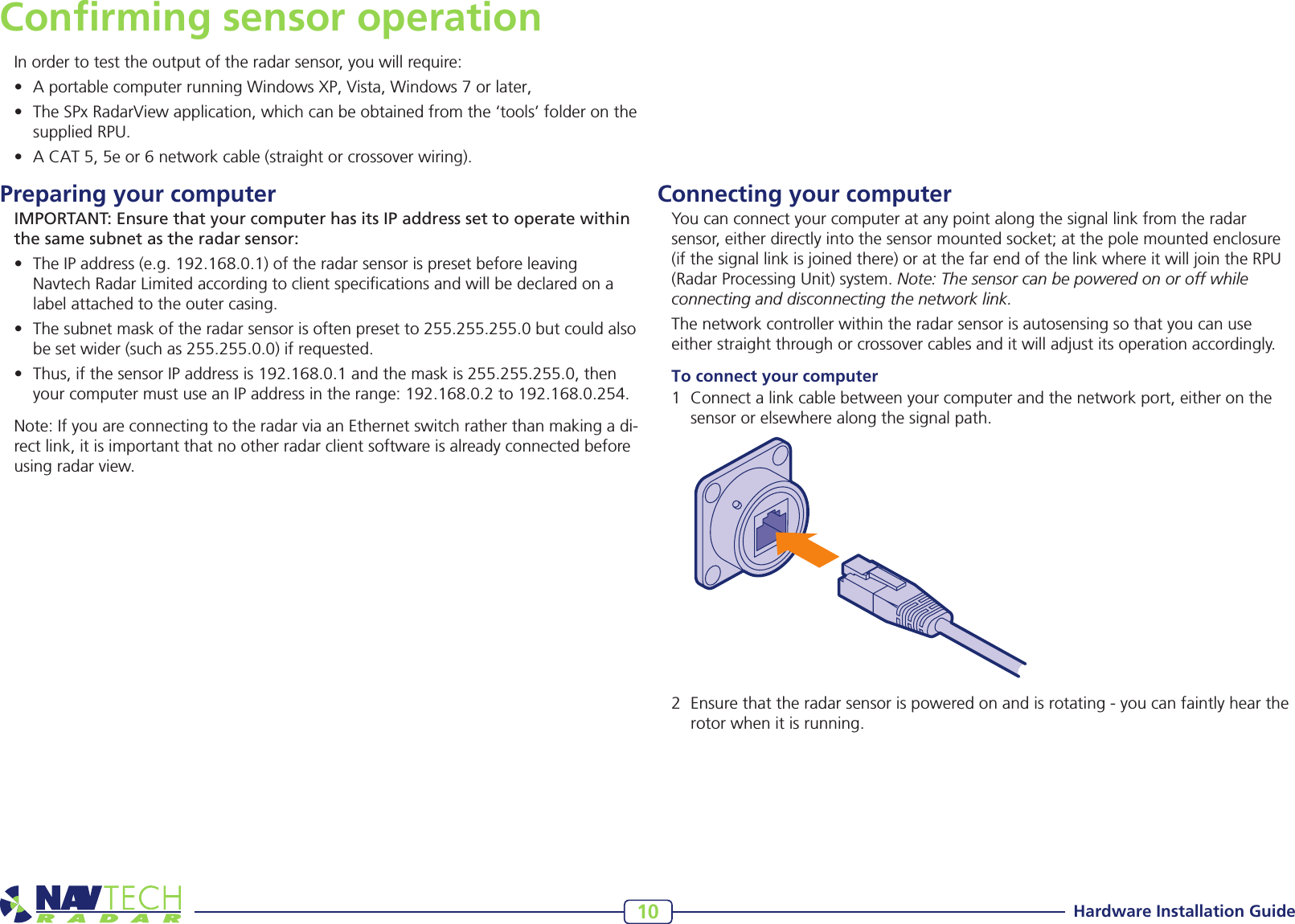 Hardware Installation Guide10Connecting your computerYou can connect your computer at any point along the signal link from the radar sensor, either directly into the sensor mounted socket; at the pole mounted enclosure (if the signal link is joined there) or at the far end of the link where it will join the RPU (Radar Processing Unit) system. Note: The sensor can be powered on or off while connecting and disconnecting the network link.The network controller within the radar sensor is autosensing so that you can use either straight through or crossover cables and it will adjust its operation accordingly.To connect your computer1 Connectalinkcablebetweenyourcomputerandthenetworkport,eitheronthesensororelsewherealongthesignalpath.Conﬁrming sensor operationIn order to test the output of the radar sensor, you will require:• AportablecomputerrunningWindowsXP,Vista,Windows7orlater,• TheSPxRadarViewapplication,whichcanbeobtainedfromthe‘tools’folderonthesuppliedRPU.• ACAT5,5eor6networkcable(straightorcrossoverwiring).Preparing your computer IMPORTANT: Ensure that your computer has its IP address set to operate within the same subnet as the radar sensor:• TheIPaddress(e.g.192.168.0.1)oftheradarsensorispresetbeforeleavingNavtechRadarLimitedaccordingtoclientspecicationsandwillbedeclaredonalabelattachedtotheoutercasing.• Thesubnetmaskoftheradarsensorisoftenpresetto255.255.255.0butcouldalsobesetwider(suchas255.255.0.0)ifrequested.• Thus,ifthesensorIPaddressis192.168.0.1andthemaskis255.255.255.0,thenyourcomputermustuseanIPaddressintherange:192.168.0.2to192.168.0.254.Note: If you are connecting to the radar via an Ethernet switch rather than making a di-rect link, it is important that no other radar client software is already connected before using radar view.2 Ensurethattheradarsensorispoweredonandisrotating-youcanfaintlyheartherotorwhenitisrunning.