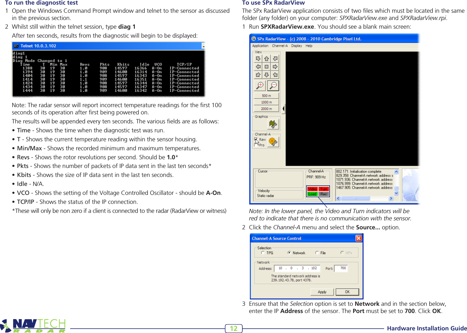 Hardware Installation Guide12To run the diagnostic test 1 OpentheWindowsCommandPromptwindowandtelnettothesensorasdiscussedintheprevioussection.2 Whilststillwithinthetelnetsession,typediag 1 Aftertenseconds,resultsfromthediagnosticwillbegintobedisplayed: Note:Theradarsensorwillreportincorrecttemperaturereadingsfortherst100secondsofitsoperationafterrstbeingpoweredon. Theresultswillbeappendedeverytenseconds.Thevariouseldsareasfollows:•Time-Showsthetimewhenthediagnostictestwasrun.•T-Showsthecurrenttemperaturereadingwithinthesensorhousing.•Min/Max-Showstherecordedminimumandmaximumtemperatures.•Revs-Showstherotorrevolutionspersecond.Shouldbe1.0*•Pkts-ShowsthenumberofpacketsofIPdatasentinthelasttenseconds*•Kbits-ShowsthesizeofIPdatasentinthelasttenseconds.•Idle-N/A.•VCO-ShowsthesettingoftheVoltageControlledOscillator-shouldbeA-On.•TCP/IP-ShowsthestatusoftheIPconnection.*Thesewillonlybenonzeroifaclientisconnectedtotheradar(RadarVieworwitness)To use SPx RadarViewTheSPxRadarViewapplicationconsistsoftwoleswhichmustbelocatedinthesamefolder (any folder) on your computer: SPXRadarView.exe and SPXRadarView.rpi. 1 RunSPXRadarView.exe.Youshouldseeablankmainscreen: Note: In the lower panel, the Video and Turn indicators will be  red to indicate that there is no communication with the sensor.2 ClicktheChannel-AmenuandselecttheSource...option.3 EnsurethattheSelection option is set to Networkandinthesectionbelow, entertheIP Addressofthesensor.ThePortmustbesetto700.ClickOK.