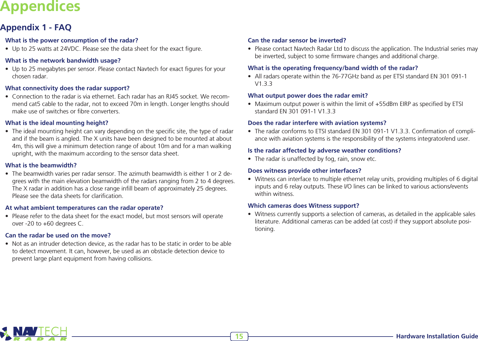 Hardware Installation Guide15What is the power consumption of the radar?• Upto25wattsat24VDC.Pleaseseethedatasheetfortheexactgure.What is the network bandwidth usage?• Upto25megabytespersensor.PleasecontactNavtechforexactguresforyourchosenradar.What connectivity does the radar support?• Connectiontotheradarisviaethernet.EachradarhasanRJ45socket.Werecom-mendcat5cabletotheradar,nottoexceed70minlength.Longerlengthsshouldmakeuseofswitchesorbreconverters.What is the ideal mounting height?• Theidealmountingheightcanvarydependingonthespecicsite,thetypeofradarandifthebeamisangled.TheXunitshavebeendesignedtobemountedatabout4m,thiswillgiveaminimumdetectionrangeofabout10mandforamanwalkingupright,withthemaximumaccordingtothesensordatasheet.What is the beamwidth?• Thebeamwidthvariesperradarsensor.Theazimuthbeamwidthiseither1or2de-greeswiththemainelevationbeamwidthoftheradarsrangingfrom2to4degrees.TheXradarinadditionhasacloserangeinllbeamofapproximately25degrees.Pleaseseethedatasheetsforclarication.At what ambient temperatures can the radar operate?• Pleaserefertothedatasheetfortheexactmodel,butmostsensorswilloperateover-20to+60degreesC.Can the radar be used on the move?• Notasanintruderdetectiondevice,astheradarhastobestaticinordertobeabletodetectmovement.Itcan,however,beusedasanobstacledetectiondevicetopreventlargeplantequipmentfromhavingcollisions.AppendicesAppendix 1 - FAQCan the radar sensor be inverted?• PleasecontactNavtechRadarLtdtodiscusstheapplication.TheIndustrialseriesmaybeinverted,subjecttosomermwarechangesandadditionalcharge.What is the operating frequency/band width of the radar?• Allradarsoperatewithinthe76-77GHzbandasperETSIstandardEN301091-1V1.3.3What output power does the radar emit?• Maximumoutputpoweriswithinthelimitof+55dBmEIRPasspeciedbyETSIstandardEN301091-1V1.3.3Does the radar interfere with aviation systems?• TheradarconformstoETSIstandardEN301091-1V1.3.3.Conrmationofcompli-ancewithaviationsystemsistheresponsibilityofthesystemsintegrator/enduser.Is the radar affected by adverse weather conditions?• Theradarisunaffectedbyfog,rain,snowetc.Does witness provide other interfaces?• Witnesscaninterfacetomultipleethernetrelayunits,providingmultiplesof6digitalinputsand6relayoutputs.TheseI/Olinescanbelinkedtovariousactions/eventswithinwitness.Which cameras does Witness support?• Witnesscurrentlysupportsaselectionofcameras,asdetailedintheapplicablesalesliterature.Additionalcamerascanbeadded(atcost)iftheysupportabsoluteposi-tioning.