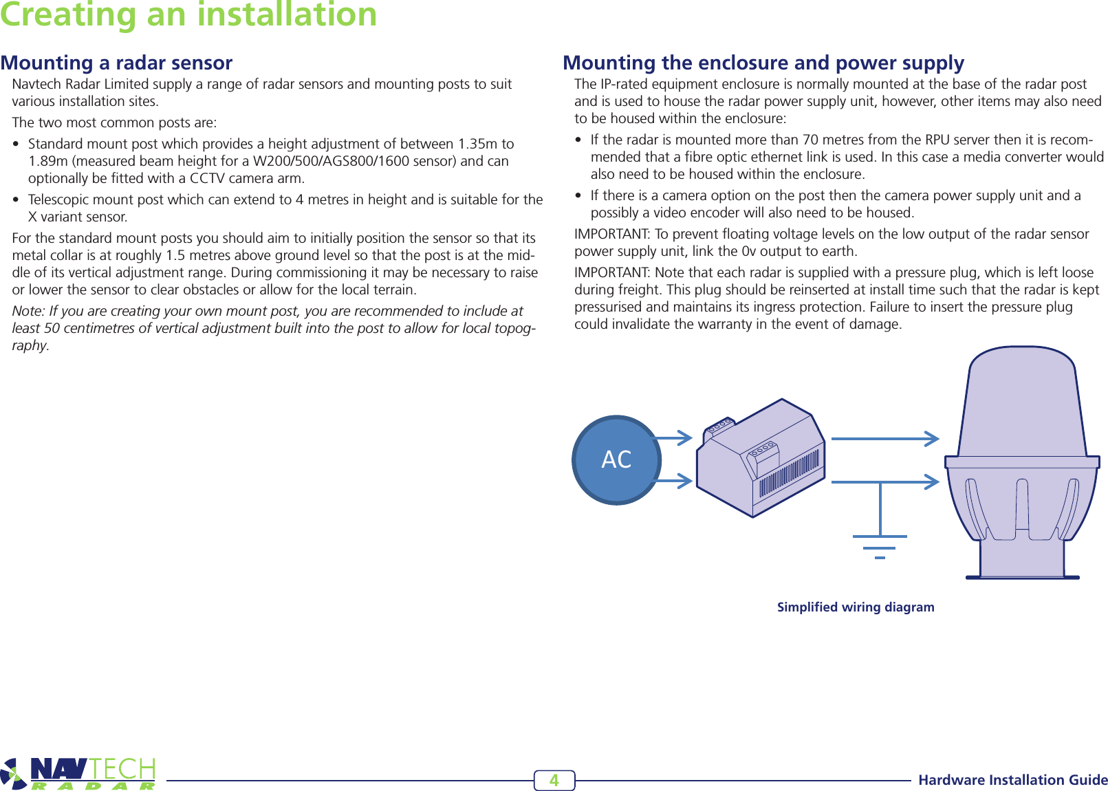 Hardware Installation Guide4Creating an installationMounting a radar sensorNavtech Radar Limited supply a range of radar sensors and mounting posts to suit various installation sites. The two most common posts are:• Standardmountpostwhichprovidesaheightadjustmentofbetween1.35mto1.89m(measuredbeamheightforaW200/500/AGS800/1600sensor)andcanoptionally be tted with a CCTV camera arm.• Telescopicmountpostwhichcanextendto4metresinheightandissuitablefortheX variant sensor. For the standard mount posts you should aim to initially position the sensor so that its metalcollarisatroughly1.5metresabovegroundlevelsothatthepostisatthemid-dle of its vertical adjustment range. During commissioning it may be necessary to raise or lower the sensor to clear obstacles or allow for the local terrain.Note: If you are creating your own mount post, you are recommended to include at least 50 centimetres of vertical adjustment built into the post to allow for local topog-raphy.Mounting the enclosure and power supplyThe IP-rated equipment enclosure is normally mounted at the base of the radar post and is used to house the radar power supply unit, however, other items may also need to be housed within the enclosure: • Iftheradarismountedmorethan70metresfromtheRPUserverthenitisrecom-mendedthatabreopticethernetlinkisused.Inthiscaseamediaconverterwouldalsoneedtobehousedwithintheenclosure.• Ifthereisacameraoptiononthepostthenthecamerapowersupplyunitandapossiblyavideoencoderwillalsoneedtobehoused.IMPORTANT: To prevent oating voltage levels on the low output of the radar sensor powersupplyunit,linkthe0voutputtoearth.IMPORTANT: Note that each radar is supplied with a pressure plug, which is left loose during freight. This plug should be reinserted at install time such that the radar is kept pressurised and maintains its ingress protection. Failure to insert the pressure plug could invalidate the warranty in the event of damage.ACSimpliﬁed wiring diagram