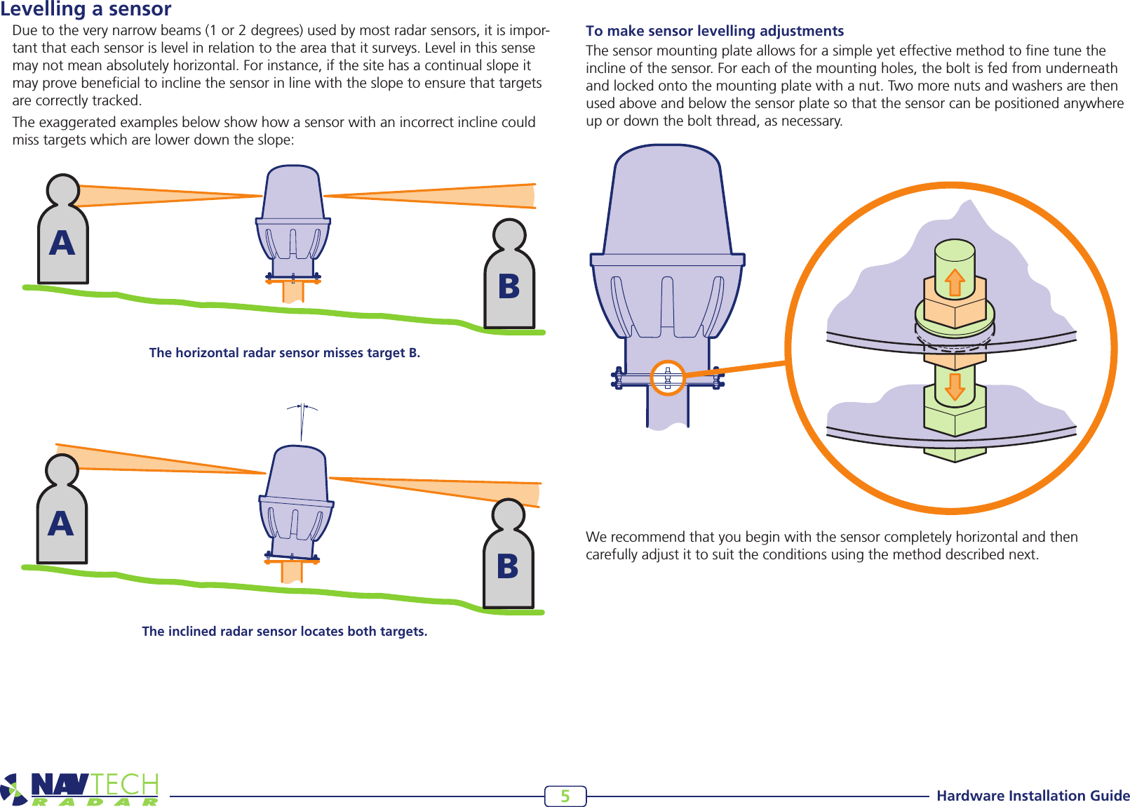 Hardware Installation Guide5Levelling a sensorDuetotheverynarrowbeams(1or2degrees)usedbymostradarsensors,itisimpor-tant that each sensor is level in relation to the area that it surveys. Level in this sense may not mean absolutely horizontal. For instance, if the site has a continual slope it may prove benecial to incline the sensor in line with the slope to ensure that targets are correctly tracked.The exaggerated examples below show how a sensor with an incorrect incline could miss targets which are lower down the slope: ABABThe horizontal radar sensor misses target B.The inclined radar sensor locates both targets.To make sensor levelling adjustmentsThe sensor mounting plate allows for a simple yet effective method to ne tune the incline of the sensor. For each of the mounting holes, the bolt is fed from underneath and locked onto the mounting plate with a nut. Two more nuts and washers are then used above and below the sensor plate so that the sensor can be positioned anywhere up or down the bolt thread, as necessary.Werecommendthatyoubeginwiththesensorcompletelyhorizontalandthencarefully adjust it to suit the conditions using the method described next. 