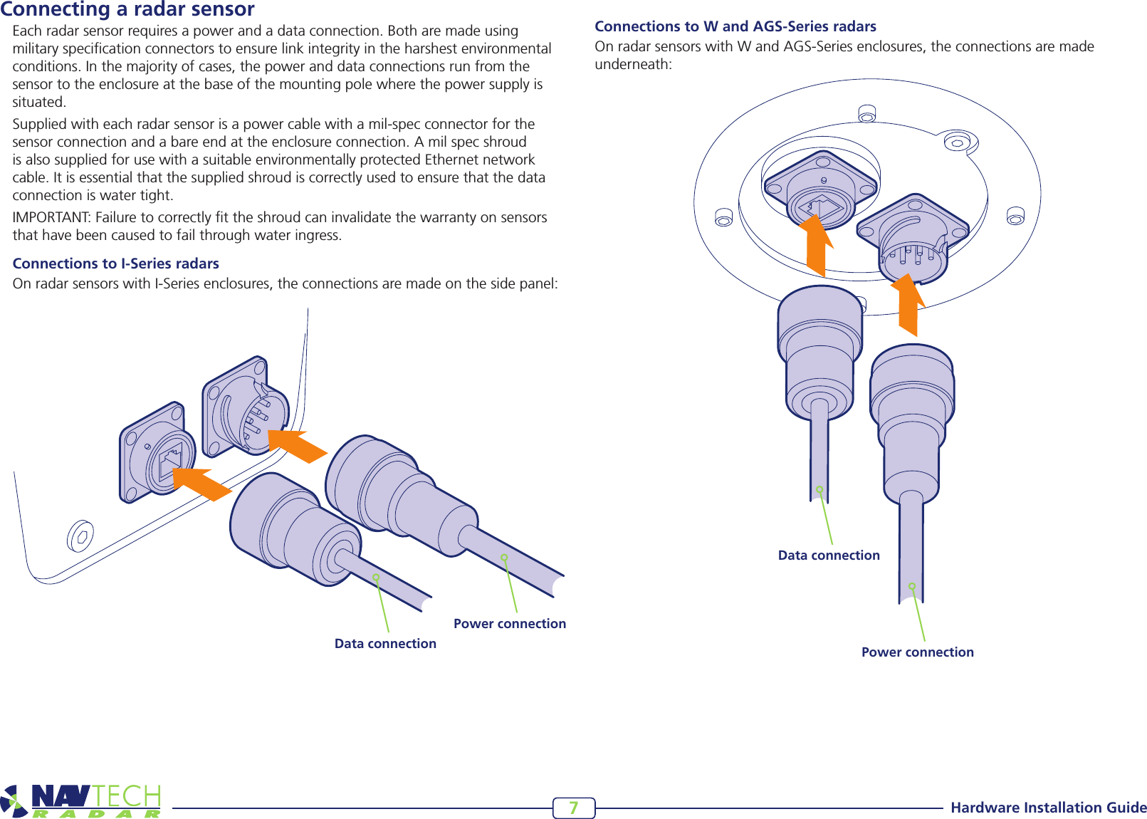 Hardware Installation Guide7Connecting a radar sensorEach radar sensor requires a power and a data connection. Both are made using military specication connectors to ensure link integrity in the harshest environmental conditions. In the majority of cases, the power and data connections run from the sensor to the enclosure at the base of the mounting pole where the power supply is situated.Suppliedwitheachradarsensorisapowercablewithamil-specconnectorforthesensor connection and a bare end at the enclosure connection. A mil spec shroud is also supplied for use with a suitable environmentally protected Ethernet network cable. It is essential that the supplied shroud is correctly used to ensure that the data connection is water tight. IMPORTANT: Failure to correctly t the shroud can invalidate the warranty on sensors that have been caused to fail through water ingress.    Connections to I-Series radarsOnradarsensorswithI-Seriesenclosures,theconnectionsaremadeonthesidepanel:Data connectionPower connectionData connectionPower connectionConnections to W and AGS-Series radarsOnradarsensorswithWandAGS-Seriesenclosures,theconnectionsaremadeunderneath: