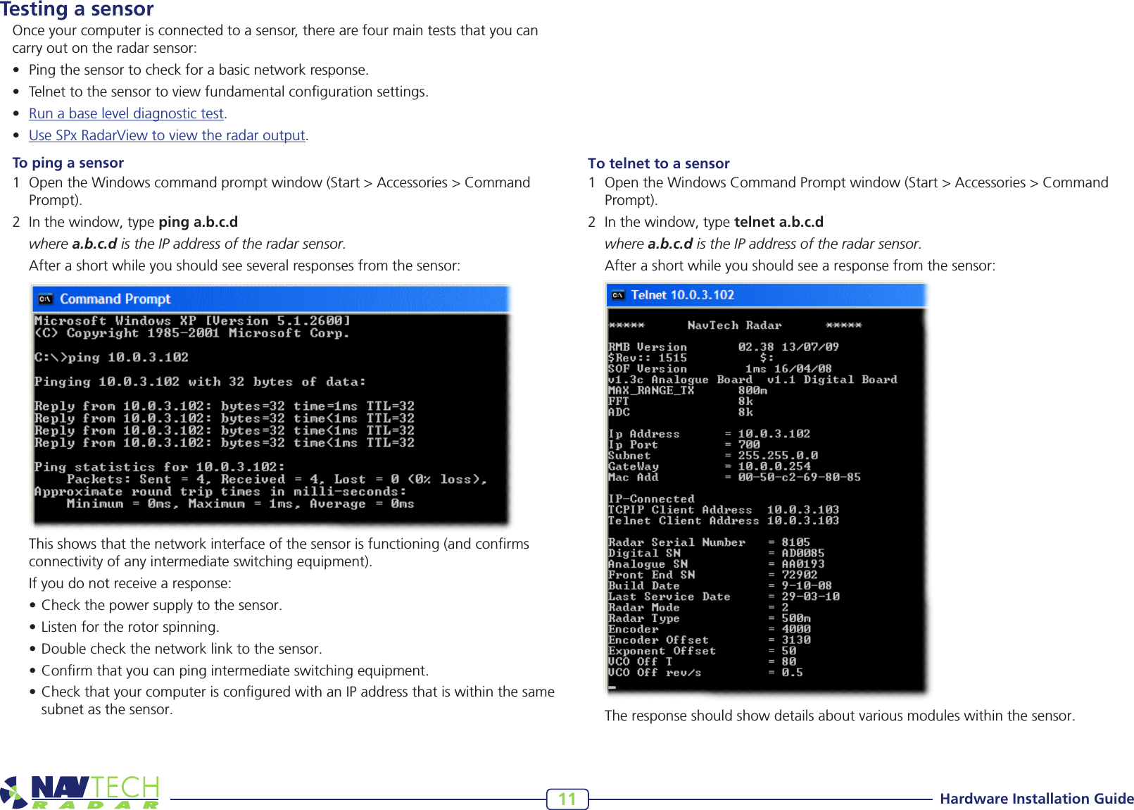 Hardware Installation Guide11To telnet to a sensor1 OpentheWindowsCommandPromptwindow(Start&gt;Accessories&gt;CommandPrompt).2 Inthewindow,typetelnet a.b.c.d where a.b.c.d is the IP address of the radar sensor. Afterashortwhileyoushouldseearesponsefromthesensor:Testing a sensorOnce your computer is connected to a sensor, there are four main tests that you can carry out on the radar sensor:• Pingthesensortocheckforabasicnetworkresponse.• Telnettothesensortoviewfundamentalcongurationsettings.• Runabaseleveldiagnostictest.• UseSPxRadarViewtoviewtheradaroutput.To ping a sensor1 OpentheWindowscommandpromptwindow(Start&gt;Accessories&gt;CommandPrompt).2 Inthewindow,typeping a.b.c.d where a.b.c.d is the IP address of the radar sensor. Afterashortwhileyoushouldseeseveralresponsesfromthesensor: Thisshowsthatthenetworkinterfaceofthesensorisfunctioning(andconrmsconnectivityofanyintermediateswitchingequipment). Ifyoudonotreceivearesponse:•Checkthepowersupplytothesensor.•Listenfortherotorspinning.•Doublecheckthenetworklinktothesensor.•Conrmthatyoucanpingintermediateswitchingequipment.•CheckthatyourcomputerisconguredwithanIPaddressthatiswithinthesamesubnetasthesensor.  Theresponseshouldshowdetailsaboutvariousmoduleswithinthesensor.