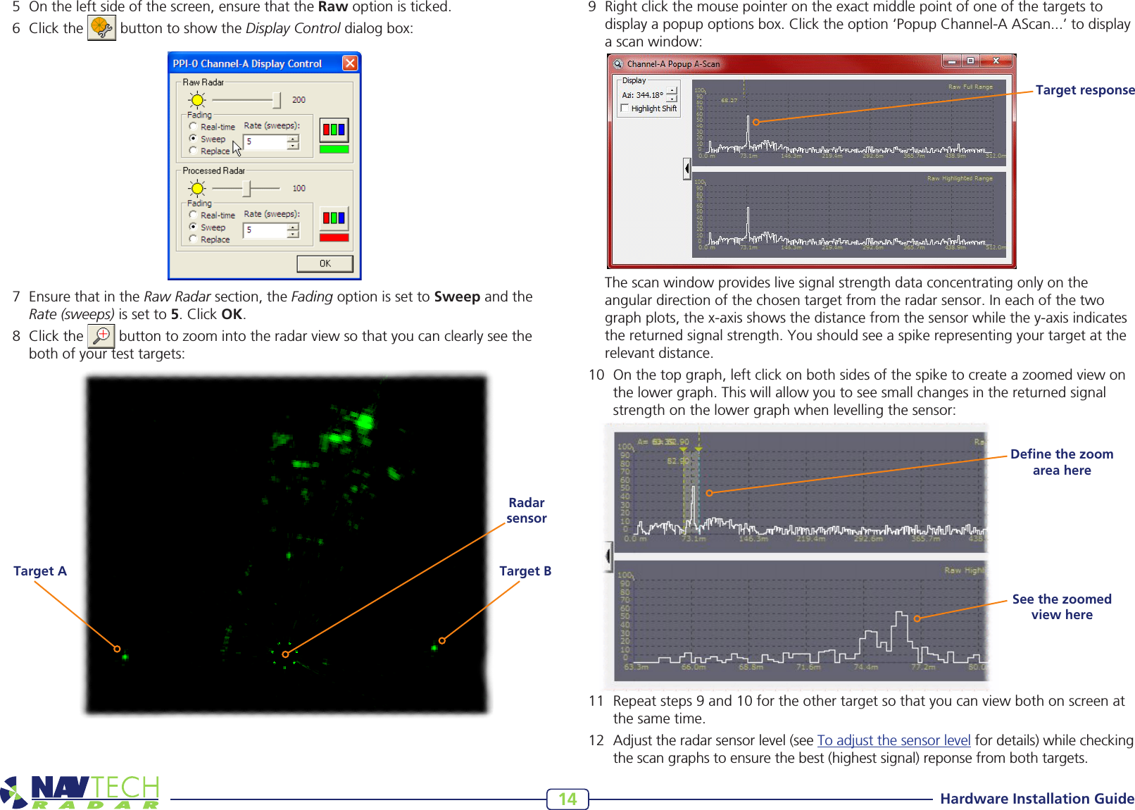 Hardware Installation Guide145 Ontheleftsideofthescreen,ensurethattheRawoptionisticked.6 Clickthe buttontoshowtheDisplay Controldialogbox:7 EnsurethatintheRaw Radarsection,theFading option is set to SweepandtheRate (sweeps) is set to 5.ClickOK.8 Clickthe buttontozoomintotheradarviewsothatyoucanclearlyseethebothofyourtesttargets:Target BTarget ARadar sensor9 Rightclickthemousepointerontheexactmiddlepointofoneofthetargetstodisplayapopupoptionsbox.Clicktheoption‘PopupChannel-AAScan...’todisplayascanwindow: Thescanwindowprovideslivesignalstrengthdataconcentratingonlyontheangulardirectionofthechosentargetfromtheradarsensor.Ineachofthetwographplots,thex-axisshowsthedistancefromthesensorwhilethey-axisindicatesthereturnedsignalstrength.Youshouldseeaspikerepresentingyourtargetattherelevantdistance.10 Onthetopgraph,leftclickonbothsidesofthespiketocreateazoomedviewonthelowergraph.Thiswillallowyoutoseesmallchangesinthereturnedsignalstrengthonthelowergraphwhenlevellingthesensor:11 Repeatsteps9and10fortheothertargetsothatyoucanviewbothonscreenatthesametime.12 Adjusttheradarsensorlevel(seeToadjustthesensorlevelfordetails)whilecheckingthescangraphstoensurethebest(highestsignal)reponsefrombothtargets.Target responseDeﬁne the zoom area hereSee the zoomed view here