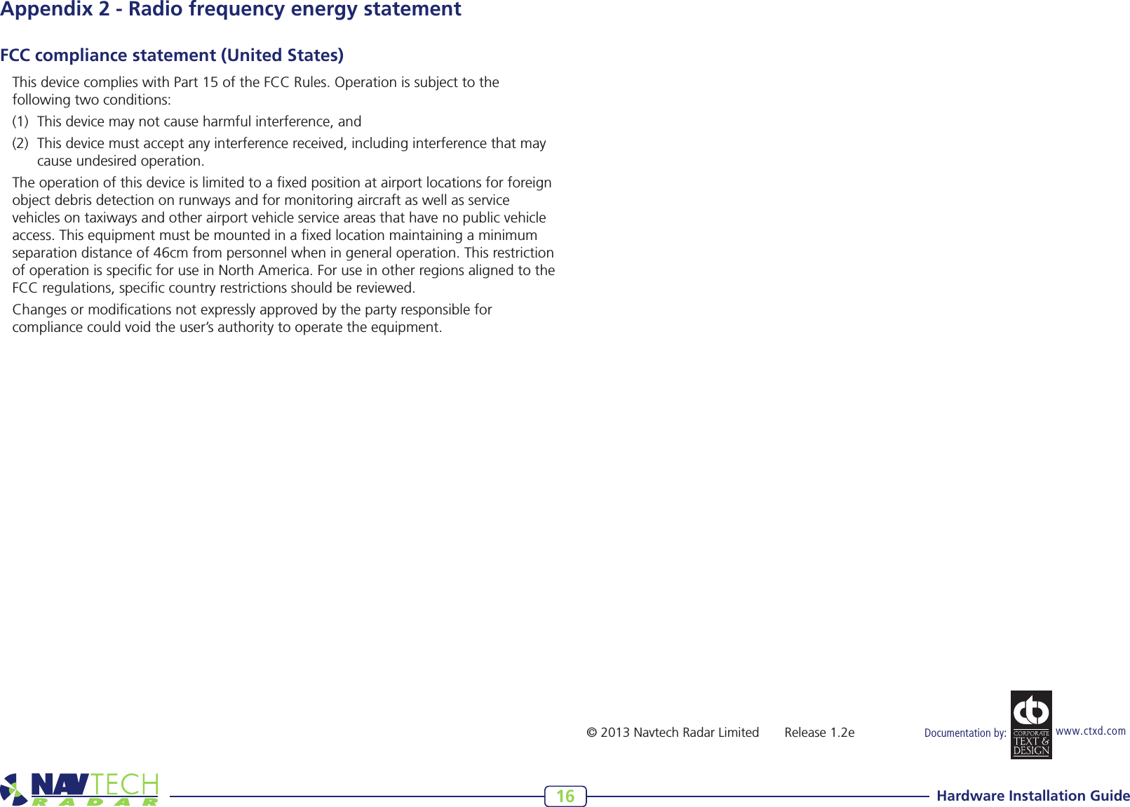 Hardware Installation Guide16www.ctxd.com Documentation by:©2013NavtechRadarLimited Release1.2eAppendix 2 - Radio frequency energy statementFCC compliance statement (United States)ThisdevicecomplieswithPart15oftheFCCRules.Operationissubjecttothefollowing two conditions:(1) Thisdevicemaynotcauseharmfulinterference,and(2) Thisdevicemustacceptanyinterferencereceived,includinginterferencethatmaycause undesired operation.The operation of this device is limited to a xed position at airport locations for foreign object debris detection on runways and for monitoring aircraft as well as service vehicles on taxiways and other airport vehicle service areas that have no public vehicle access. This equipment must be mounted in a xed location maintaining a minimum separationdistanceof46cmfrompersonnelwheningeneraloperation.Thisrestrictionof operation is specic for use in North America. For use in other regions aligned to the FCC regulations, specic country restrictions should be reviewed.Changes or modications not expressly approved by the party responsible for compliance could void the user’s authority to operate the equipment.