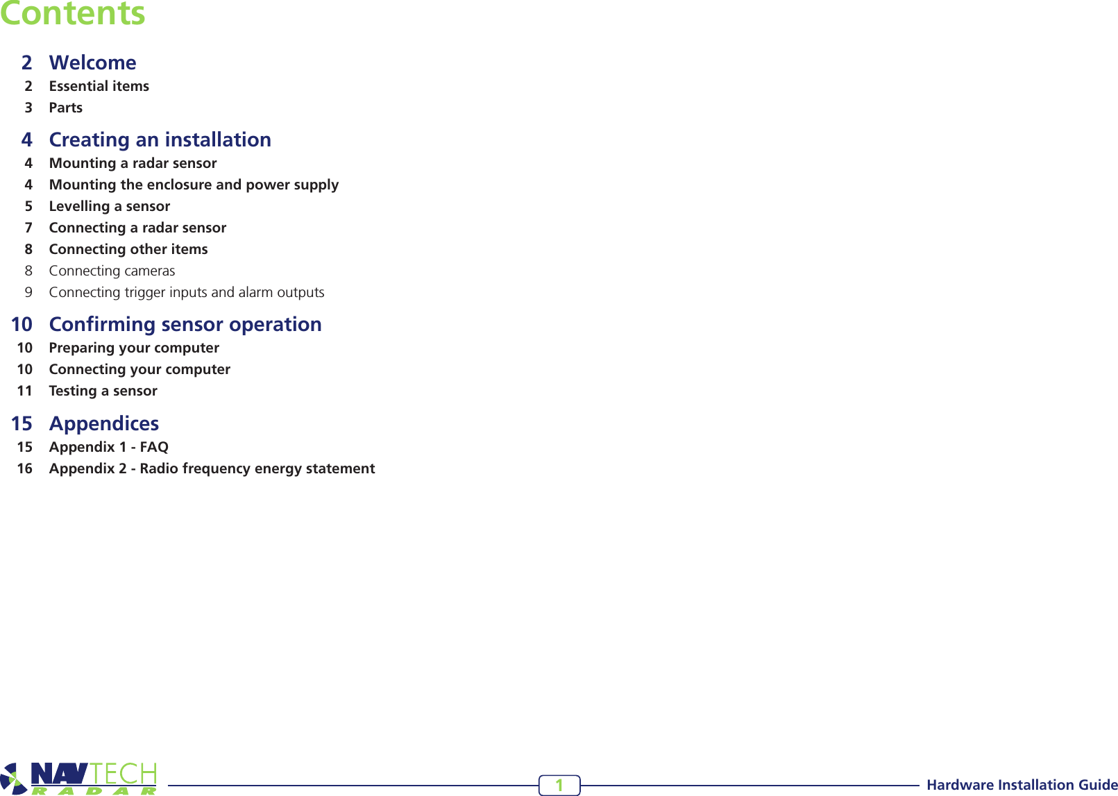 Hardware Installation Guide1Contents  2 Welcome  2  Essential items  3 Parts  4  Creating an installation  4  Mounting a radar sensor  4  Mounting the enclosure and power supply  5  Levelling a sensor  7  Connecting a radar sensor  8  Connecting other items  8  Connecting cameras  9  Connecting trigger inputs and alarm outputs  10  Conﬁrming sensor operation  10  Preparing your computer   10  Connecting your computer  11  Testing a sensor 15  Appendices  15  Appendix 1 - FAQ  16  Appendix 2 - Radio frequency energy statement
