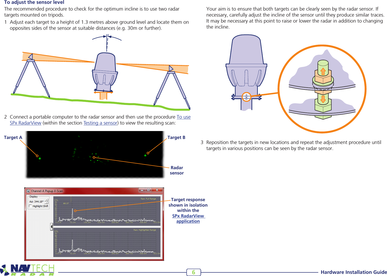 Hardware Installation Guide6Target BTarget ARadar sensorTo adjust the sensor levelThe recommended procedure to check for the optimum incline is to use two radar targets mounted on tripods. 1 Adjusteachtargettoaheightof1.3metresabovegroundlevelandlocatethemonoppositessidesofthesensoratsuitabledistances(e.g.30morfurther).2 ConnectaportablecomputertotheradarsensorandthenusetheprocedureTo use SPxRadarView(withinthesectionTesting a sensor)toviewtheresultingscan: Youraimistoensurethatbothtargetscanbeclearlyseenbytheradarsensor.Ifnecessary,carefullyadjusttheinclineofthesensoruntiltheyproducesimilartraces.Itmaybenecessaryatthispointtoraiseorlowertheradarinadditiontochangingtheincline.3 Repositionthetargetsinnewlocationsandrepeattheadjustmentprocedureuntiltargetsinvariouspositionscanbeseenbytheradarsensor.Target response shown in isolation within the  SPx RadarView  application