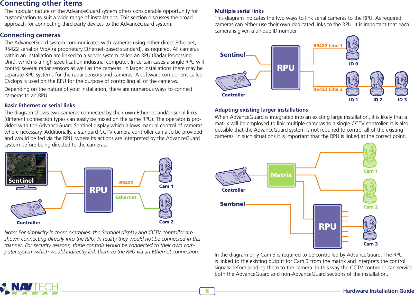 Hardware Installation Guide8Connecting other itemsThe modular nature of the AdvanceGuard system offers considerable opportunity for customisation to suit a wide range of installations. This section discusses the broad approach for connecting third party devices to the AdvanceGuard system. Connecting camerasThe AdvanceGuard system communicates with cameras using either direct Ethernet, RS422serialorVipX(aproprietaryEthernet-basedstandard),asrequired.Allcameraswithin an installation are linked to a server system called an RPU (Radar Processing Unit), which is a high specication industrial computer. In certain cases a single RPU will control several radar sensors as well as the cameras. In larger installations there may be separate RPU systems for the radar sensors and cameras. A software component called Cyclops is used on the RPU for the purpose of controlling all of the cameras.Depending on the nature of your installation, there are numerous ways to connect cameras to an RPU.Basic Ethernet or serial linksThe diagram shows two cameras connected by their own Ethernet and/or serial links (different connection types can easily be mixed on the same RPU). The operator is pro-videdwiththeAdvanceGuardSentineldisplaywhichallowsmanualcontrolofcameraswhere necessary. Additionally, a standard CCTV camera controller can also be provided and would be fed via the RPU, where its actions are interpreted by the AdvanceGuard system before being directed to the cameras.ControllerCam 1Cam 2Cam 3MatrixRPUSentinelControllerID 0RPURS422 Line 1RS422 Line 2SentinelID 1 ID 2 ID 3Cam 1Cam 2RPUControllerSentinel RS422EthernetNote: For simplicity in these examples, the Sentinel display and CCTV controller are shown connecting directly into the RPU. In reality they would not be connected in this manner. For security reasons, these controls would be connected to their own com-puter system which would indirectly link them to the RPU via an Ethernet connection.    Multiple serial linksThis diagram indicates the two ways to link serial cameras to the RPU. As required, cameras can either use their own dedicated links to the RPU. It is important that each camera is given a unique ID number.Adapting existing larger installationsWhenAdvanceGuardisintegratedintoanexistinglargeinstallation,itislikelythatamatrix will be employed to link multiple cameras to a single CCTV controller. It is also possible that the AdvanceGuard system is not required to control all of the existing cameras. In such situations it is important that the RPU is linked at the correct point.    InthediagramonlyCam3isrequiredtobecontrolledbyAdvanceGuard.TheRPUislinkedtotheexistingoutputforCam3fromthematrixandinterpretsthecontrolsignals before sending them to the camera. In this way the CCTV controller can service both the AdvanceGuard and non-AdvanceGuard sections of the installation.   