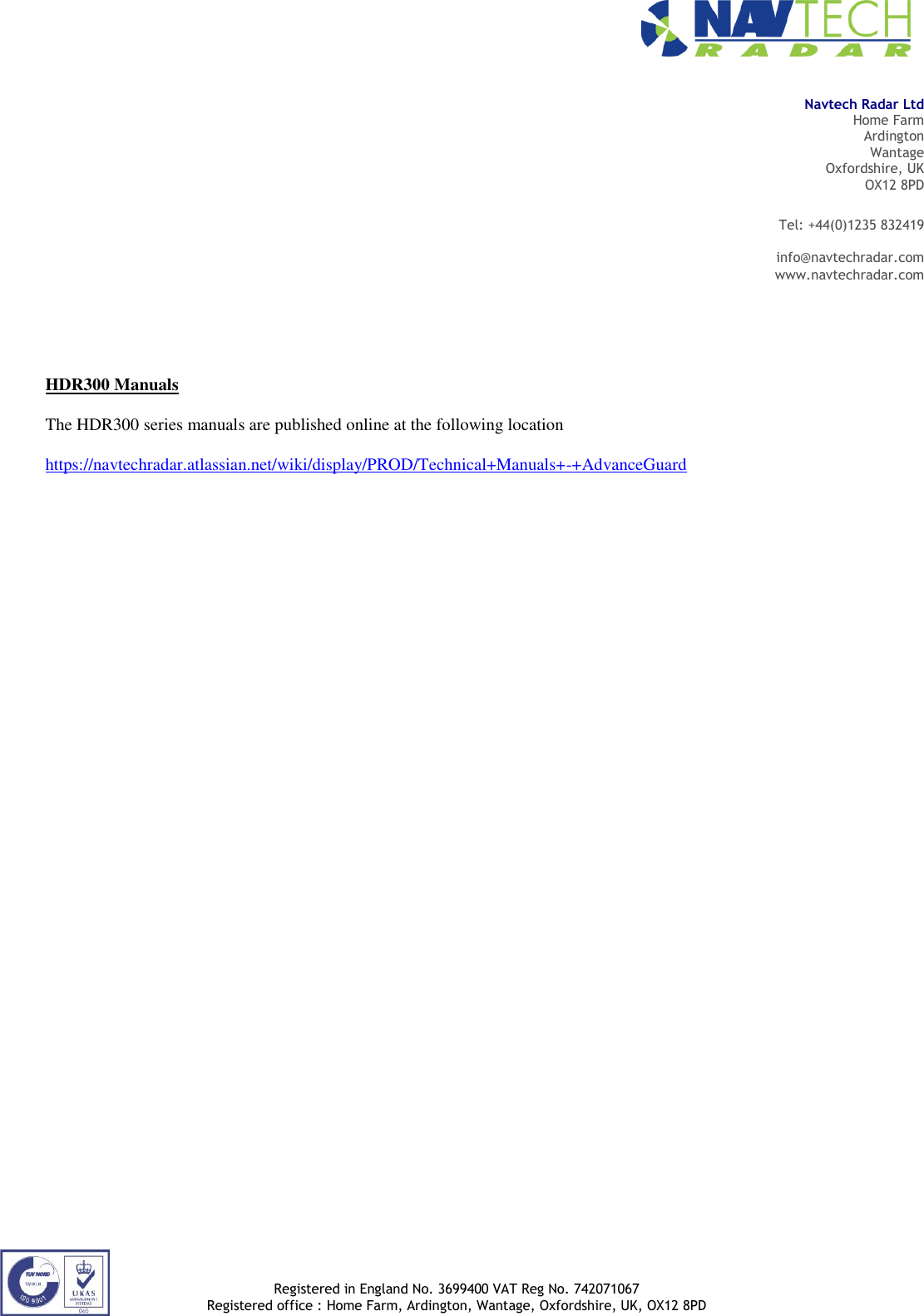                                                                                                                                                                Registered in England No. 3699400 VAT Reg No. 742071067 Registered office : Home Farm, Ardington, Wantage, Oxfordshire, UK, OX12 8PD  Navtech Radar Ltd Home Farm Ardington Wantage Oxfordshire, UK OX12 8PD Tel: +44(0)1235 832419  info@navtechradar.com www.navtechradar.com               HDR300 Manuals  The HDR300 series manuals are published online at the following location  https://navtechradar.atlassian.net/wiki/display/PROD/Technical+Manuals+-+AdvanceGuard       