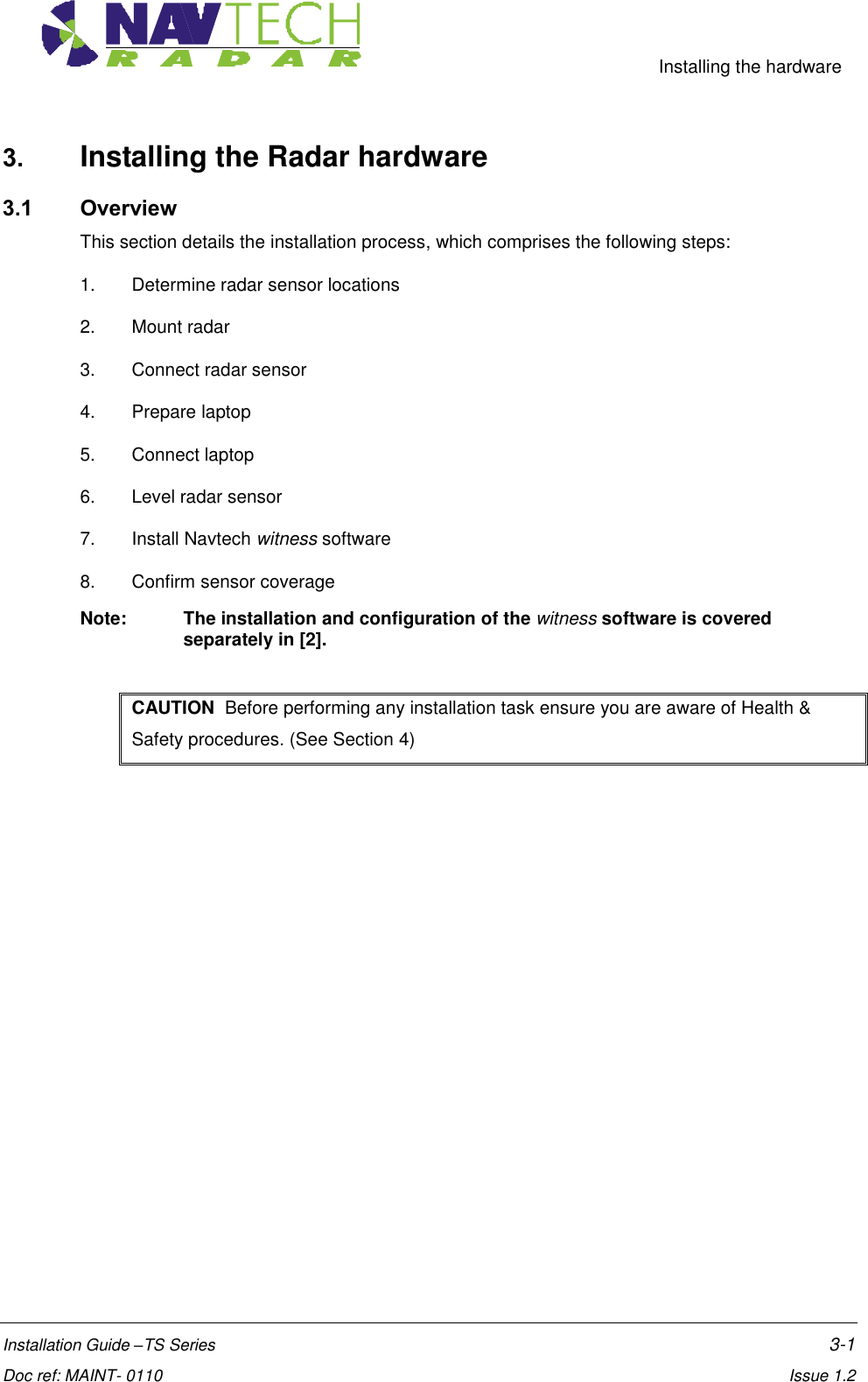     Installing the hardware  Installation Guide –TS Series    3-1  Doc ref: MAINT- 0110    Issue 1.2 3. Installing the Radar hardware  3.1 Overview This section details the installation process, which comprises the following steps: 1.  Determine radar sensor locations  2.  Mount radar  3.  Connect radar sensor  4.  Prepare laptop 5.  Connect laptop 6.  Level radar sensor 7.  Install Navtech witness software 8.  Confirm sensor coverage Note:   The installation and configuration of the witness software is covered separately in [2].  CAUTION  Before performing any installation task ensure you are aware of Health &amp; Safety procedures. (See Section 4) 