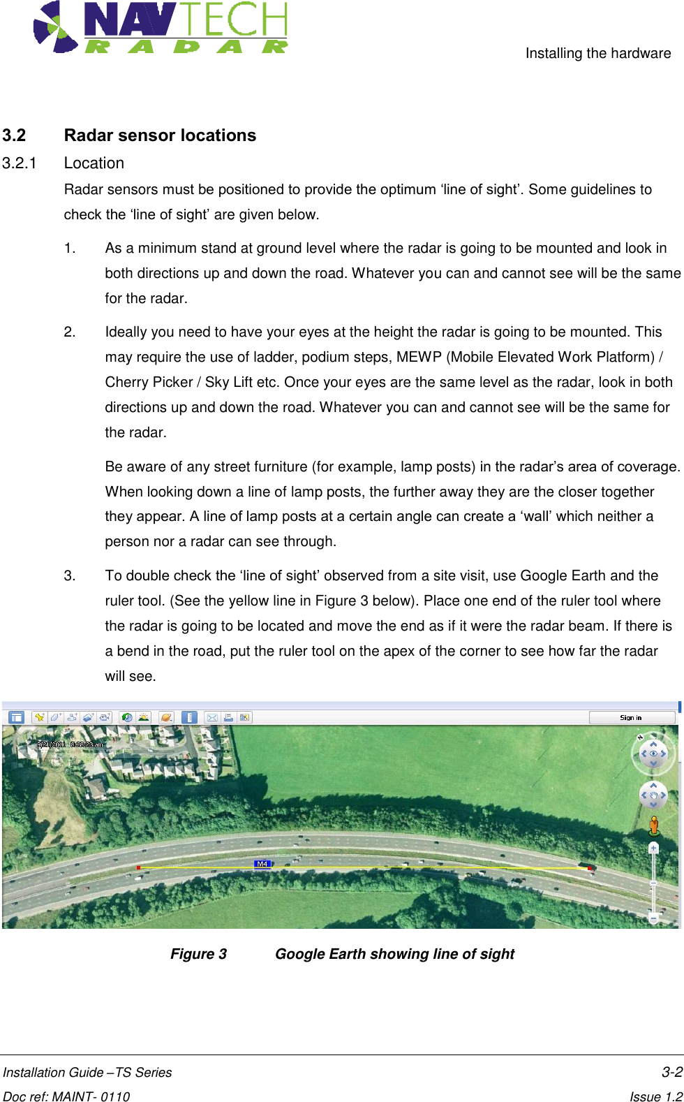     Installing the hardware  Installation Guide –TS Series    3-2  Doc ref: MAINT- 0110    Issue 1.2 3.2 Radar sensor locations 3.2.1  Location Radar sensors must be positioned to provide the optimum ‘line of sight’. Some guidelines to check the ‘line of sight’ are given below. 1.  As a minimum stand at ground level where the radar is going to be mounted and look in both directions up and down the road. Whatever you can and cannot see will be the same for the radar. 2.  Ideally you need to have your eyes at the height the radar is going to be mounted. This may require the use of ladder, podium steps, MEWP (Mobile Elevated Work Platform) / Cherry Picker / Sky Lift etc. Once your eyes are the same level as the radar, look in both directions up and down the road. Whatever you can and cannot see will be the same for the radar.  Be aware of any street furniture (for example, lamp posts) in the radar’s area of coverage. When looking down a line of lamp posts, the further away they are the closer together they appear. A line of lamp posts at a certain angle can create a ‘wall’ which neither a person nor a radar can see through. 3.  To double check the ‘line of sight’ observed from a site visit, use Google Earth and the ruler tool. (See the yellow line in Figure 3 below). Place one end of the ruler tool where the radar is going to be located and move the end as if it were the radar beam. If there is a bend in the road, put the ruler tool on the apex of the corner to see how far the radar will see.   Figure 3  Google Earth showing line of sight 