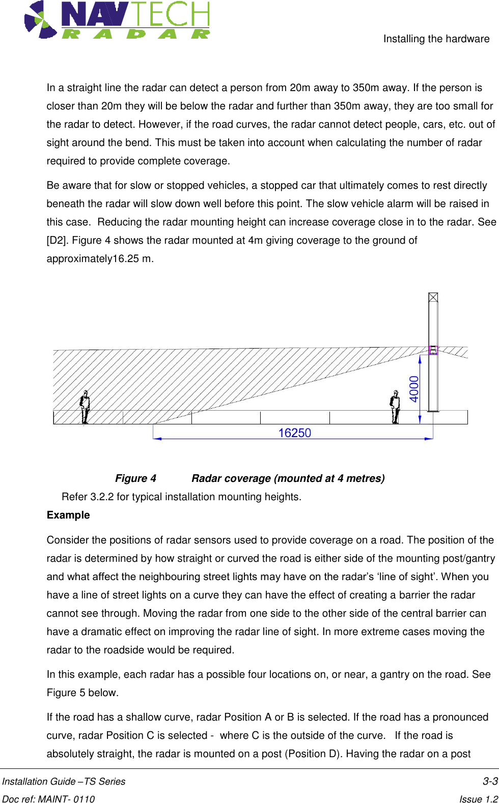     Installing the hardware  Installation Guide –TS Series    3-3  Doc ref: MAINT- 0110    Issue 1.2 In a straight line the radar can detect a person from 20m away to 350m away. If the person is closer than 20m they will be below the radar and further than 350m away, they are too small for the radar to detect. However, if the road curves, the radar cannot detect people, cars, etc. out of sight around the bend. This must be taken into account when calculating the number of radar required to provide complete coverage. Be aware that for slow or stopped vehicles, a stopped car that ultimately comes to rest directly beneath the radar will slow down well before this point. The slow vehicle alarm will be raised in this case.  Reducing the radar mounting height can increase coverage close in to the radar. See [D2]. Figure 4 shows the radar mounted at 4m giving coverage to the ground of approximately16.25 m.  Figure 4  Radar coverage (mounted at 4 metres) Refer 3.2.2 for typical installation mounting heights. Example Consider the positions of radar sensors used to provide coverage on a road. The position of the radar is determined by how straight or curved the road is either side of the mounting post/gantry and what affect the neighbouring street lights may have on the radar’s ‘line of sight’. When you have a line of street lights on a curve they can have the effect of creating a barrier the radar cannot see through. Moving the radar from one side to the other side of the central barrier can have a dramatic effect on improving the radar line of sight. In more extreme cases moving the radar to the roadside would be required. In this example, each radar has a possible four locations on, or near, a gantry on the road. See Figure 5 below. If the road has a shallow curve, radar Position A or B is selected. If the road has a pronounced curve, radar Position C is selected -  where C is the outside of the curve.   If the road is absolutely straight, the radar is mounted on a post (Position D). Having the radar on a post 