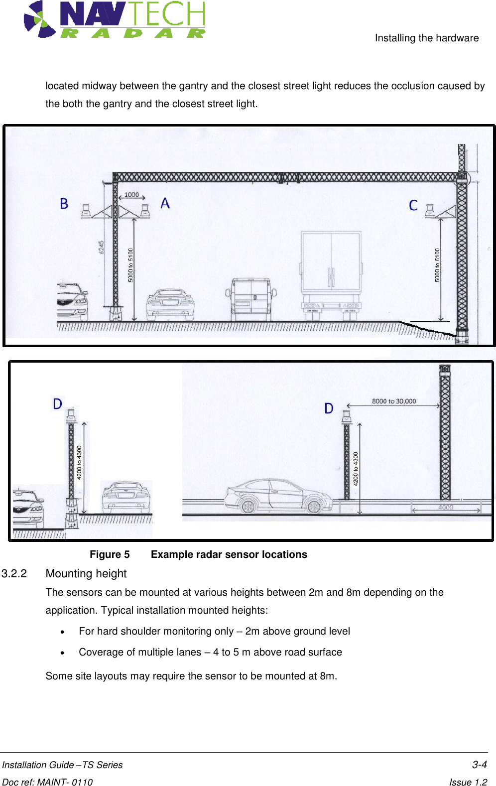     Installing the hardware  Installation Guide –TS Series    3-4  Doc ref: MAINT- 0110    Issue 1.2 located midway between the gantry and the closest street light reduces the occlusion caused by the both the gantry and the closest street light.  Figure 5  Example radar sensor locations  3.2.2  Mounting height The sensors can be mounted at various heights between 2m and 8m depending on the application. Typical installation mounted heights:  For hard shoulder monitoring only – 2m above ground level  Coverage of multiple lanes – 4 to 5 m above road surface Some site layouts may require the sensor to be mounted at 8m. 