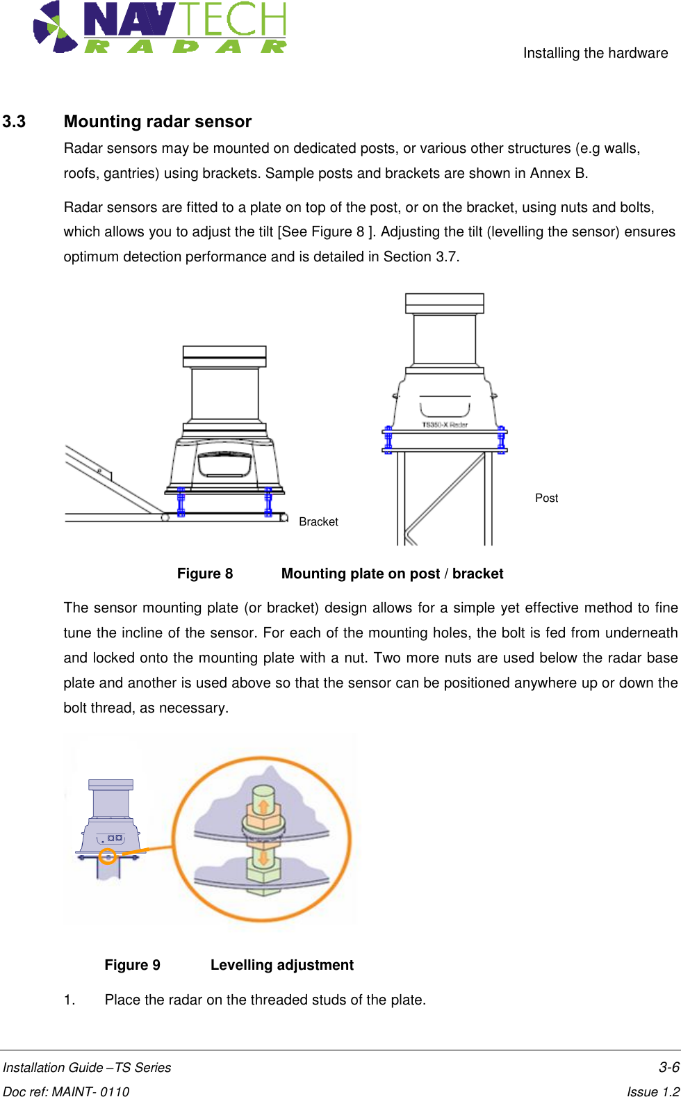     Installing the hardware  Installation Guide –TS Series    3-6  Doc ref: MAINT- 0110    Issue 1.2 3.3 Mounting radar sensor Radar sensors may be mounted on dedicated posts, or various other structures (e.g walls, roofs, gantries) using brackets. Sample posts and brackets are shown in Annex B. Radar sensors are fitted to a plate on top of the post, or on the bracket, using nuts and bolts, which allows you to adjust the tilt [See Figure 8 ]. Adjusting the tilt (levelling the sensor) ensures optimum detection performance and is detailed in Section 3.7.  Figure 8   Mounting plate on post / bracket The sensor mounting plate (or bracket) design allows for a simple yet effective method to fine tune the incline of the sensor. For each of the mounting holes, the bolt is fed from underneath and locked onto the mounting plate with a nut. Two more nuts are used below the radar base plate and another is used above so that the sensor can be positioned anywhere up or down the bolt thread, as necessary.  Figure 9   Levelling adjustment   1.  Place the radar on the threaded studs of the plate.  Bracket Post 