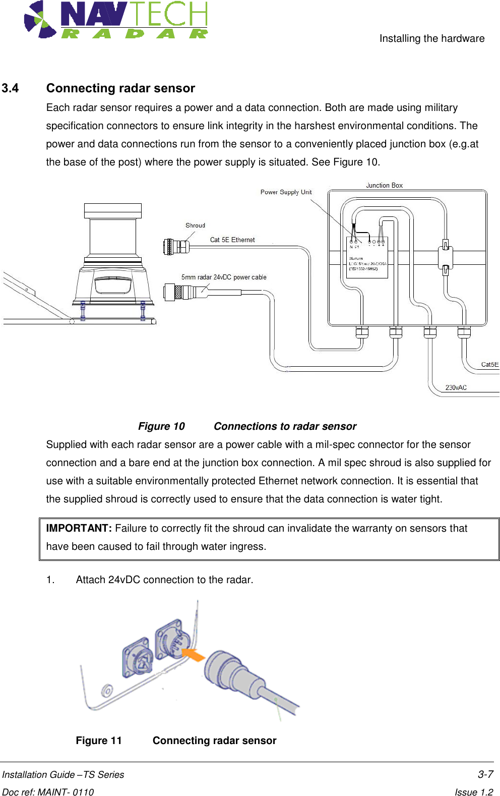     Installing the hardware  Installation Guide –TS Series    3-7  Doc ref: MAINT- 0110    Issue 1.2 3.4 Connecting radar sensor Each radar sensor requires a power and a data connection. Both are made using military specification connectors to ensure link integrity in the harshest environmental conditions. The power and data connections run from the sensor to a conveniently placed junction box (e.g.at the base of the post) where the power supply is situated. See Figure 10.  Figure 10   Connections to radar sensor Supplied with each radar sensor are a power cable with a mil-spec connector for the sensor connection and a bare end at the junction box connection. A mil spec shroud is also supplied for use with a suitable environmentally protected Ethernet network connection. It is essential that the supplied shroud is correctly used to ensure that the data connection is water tight.  IMPORTANT: Failure to correctly fit the shroud can invalidate the warranty on sensors that have been caused to fail through water ingress.     1.  Attach 24vDC connection to the radar.  Figure 11  Connecting radar sensor 