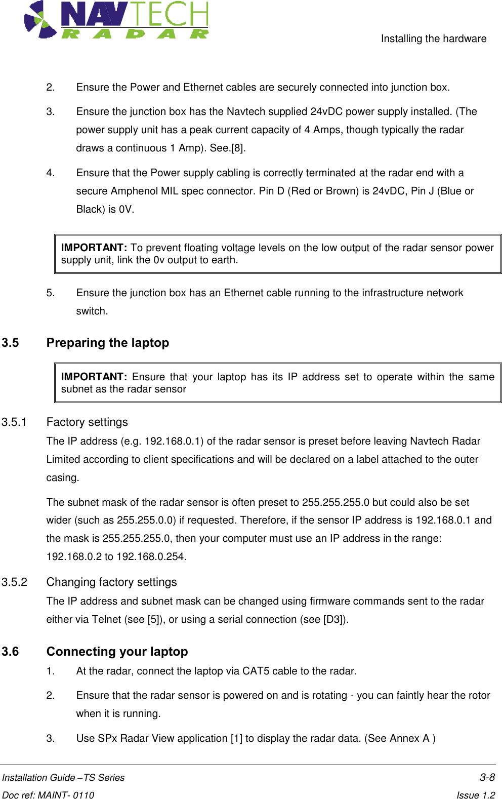     Installing the hardware  Installation Guide –TS Series    3-8  Doc ref: MAINT- 0110    Issue 1.2 2.  Ensure the Power and Ethernet cables are securely connected into junction box. 3.  Ensure the junction box has the Navtech supplied 24vDC power supply installed. (The power supply unit has a peak current capacity of 4 Amps, though typically the radar draws a continuous 1 Amp). See.[8]. 4.  Ensure that the Power supply cabling is correctly terminated at the radar end with a secure Amphenol MIL spec connector. Pin D (Red or Brown) is 24vDC, Pin J (Blue or Black) is 0V. IMPORTANT: To prevent floating voltage levels on the low output of the radar sensor power supply unit, link the 0v output to earth. 5.  Ensure the junction box has an Ethernet cable running to the infrastructure network switch. 3.5 Preparing the laptop IMPORTANT:  Ensure  that  your  laptop  has  its  IP  address  set  to  operate  within  the  same subnet as the radar sensor 3.5.1  Factory settings The IP address (e.g. 192.168.0.1) of the radar sensor is preset before leaving Navtech Radar Limited according to client specifications and will be declared on a label attached to the outer casing.  The subnet mask of the radar sensor is often preset to 255.255.255.0 but could also be set wider (such as 255.255.0.0) if requested. Therefore, if the sensor IP address is 192.168.0.1 and the mask is 255.255.255.0, then your computer must use an IP address in the range: 192.168.0.2 to 192.168.0.254. 3.5.2  Changing factory settings The IP address and subnet mask can be changed using firmware commands sent to the radar either via Telnet (see [5]), or using a serial connection (see [D3]).  3.6 Connecting your laptop 1.  At the radar, connect the laptop via CAT5 cable to the radar.   2.  Ensure that the radar sensor is powered on and is rotating - you can faintly hear the rotor when it is running. 3.  Use SPx Radar View application [1] to display the radar data. (See Annex A ) 