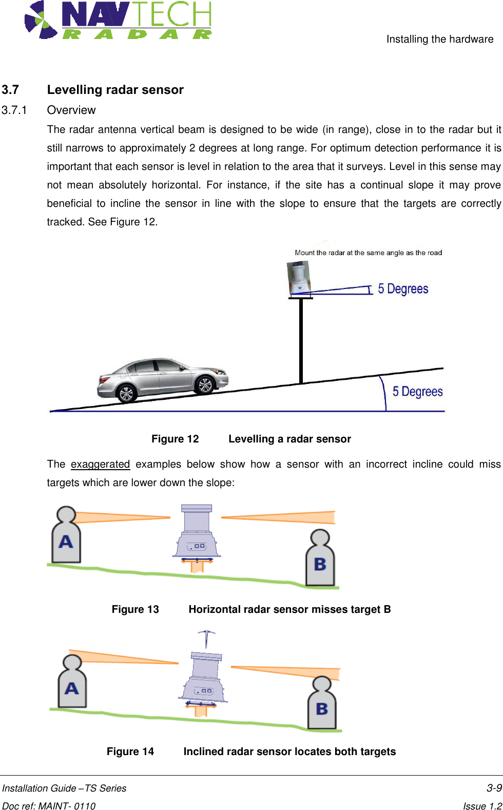     Installing the hardware  Installation Guide –TS Series    3-9  Doc ref: MAINT- 0110    Issue 1.2 3.7 Levelling radar sensor 3.7.1  Overview The radar antenna vertical beam is designed to be wide (in range), close in to the radar but it still narrows to approximately 2 degrees at long range. For optimum detection performance it is important that each sensor is level in relation to the area that it surveys. Level in this sense may not  mean  absolutely  horizontal.  For  instance,  if  the  site  has  a  continual  slope  it  may  prove beneficial  to  incline  the  sensor  in  line  with  the  slope  to  ensure  that  the  targets  are  correctly tracked. See Figure 12.  Figure 12   Levelling a radar sensor The  exaggerated  examples  below  show  how  a  sensor  with  an  incorrect  incline  could  miss targets which are lower down the slope:   Figure 13  Horizontal radar sensor misses target B  Figure 14  Inclined radar sensor locates both targets  