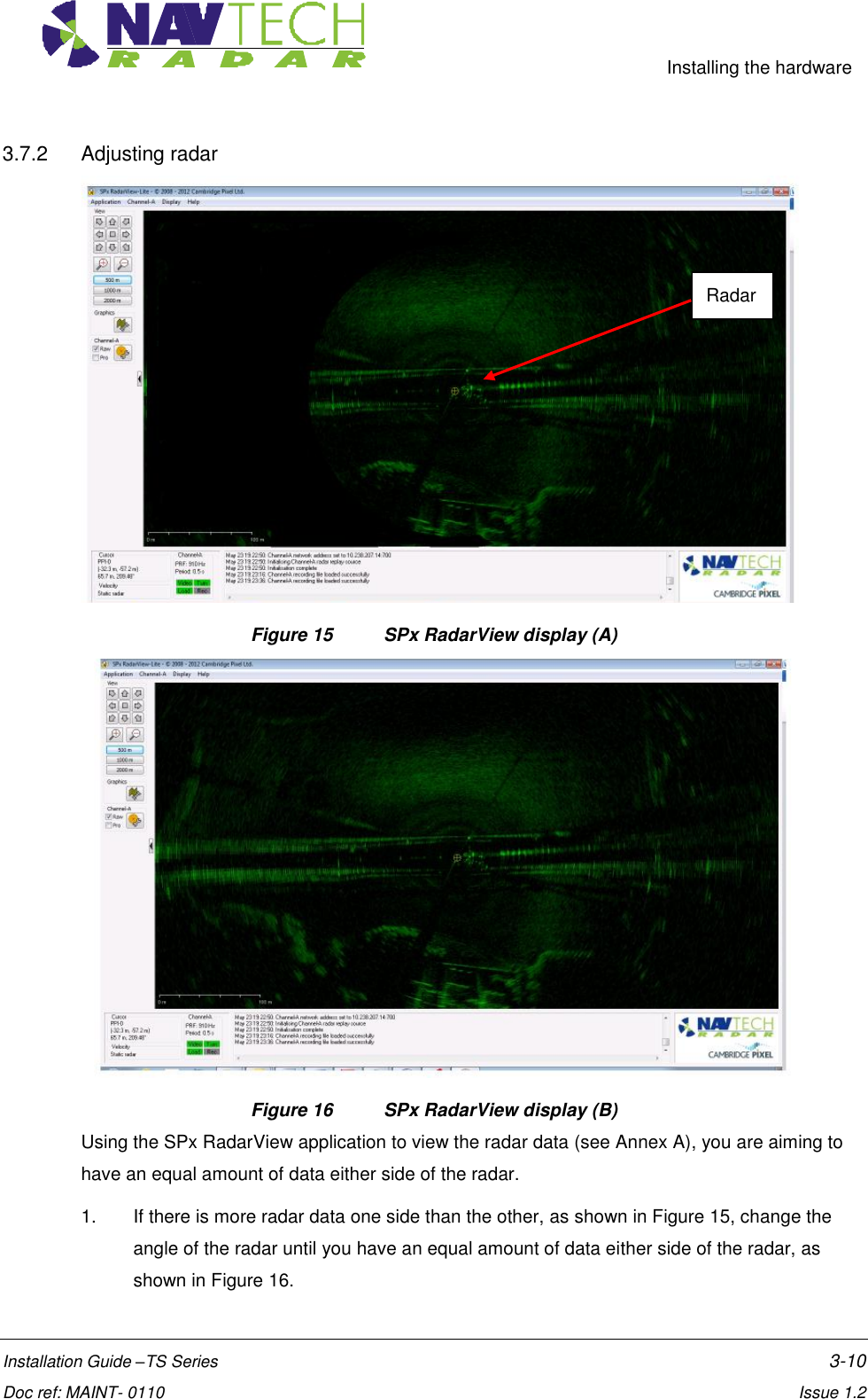     Installing the hardware  Installation Guide –TS Series    3-10  Doc ref: MAINT- 0110    Issue 1.2 3.7.2  Adjusting radar  Figure 15  SPx RadarView display (A)  Figure 16  SPx RadarView display (B) Using the SPx RadarView application to view the radar data (see Annex A), you are aiming to have an equal amount of data either side of the radar.  1.  If there is more radar data one side than the other, as shown in Figure 15, change the angle of the radar until you have an equal amount of data either side of the radar, as shown in Figure 16. Radar 