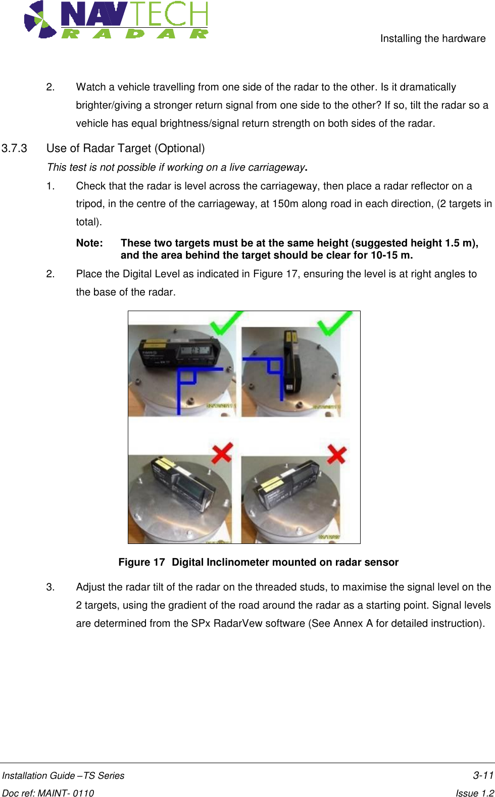     Installing the hardware  Installation Guide –TS Series    3-11  Doc ref: MAINT- 0110    Issue 1.2 2.  Watch a vehicle travelling from one side of the radar to the other. Is it dramatically brighter/giving a stronger return signal from one side to the other? If so, tilt the radar so a vehicle has equal brightness/signal return strength on both sides of the radar.  3.7.3  Use of Radar Target (Optional)  This test is not possible if working on a live carriageway. 1.  Check that the radar is level across the carriageway, then place a radar reflector on a tripod, in the centre of the carriageway, at 150m along road in each direction, (2 targets in total).  Note:  These two targets must be at the same height (suggested height 1.5 m), and the area behind the target should be clear for 10-15 m. 2.  Place the Digital Level as indicated in Figure 17, ensuring the level is at right angles to the base of the radar.     Figure 17  Digital Inclinometer mounted on radar sensor  3.  Adjust the radar tilt of the radar on the threaded studs, to maximise the signal level on the 2 targets, using the gradient of the road around the radar as a starting point. Signal levels are determined from the SPx RadarVew software (See Annex A for detailed instruction). 