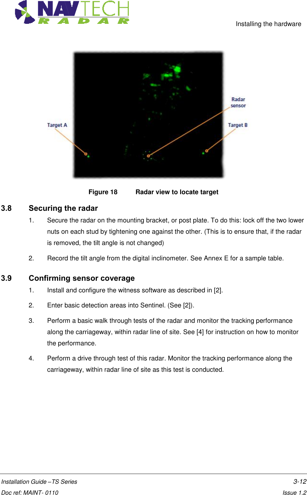     Installing the hardware  Installation Guide –TS Series    3-12  Doc ref: MAINT- 0110    Issue 1.2  Figure 18  Radar view to locate target 3.8 Securing the radar 1.  Secure the radar on the mounting bracket, or post plate. To do this: lock off the two lower nuts on each stud by tightening one against the other. (This is to ensure that, if the radar is removed, the tilt angle is not changed) 2.  Record the tilt angle from the digital inclinometer. See Annex E for a sample table. 3.9 Confirming sensor coverage 1.  Install and configure the witness software as described in [2]. 2.  Enter basic detection areas into Sentinel. (See [2]). 3.  Perform a basic walk through tests of the radar and monitor the tracking performance along the carriageway, within radar line of site. See [4] for instruction on how to monitor the performance. 4.  Perform a drive through test of this radar. Monitor the tracking performance along the carriageway, within radar line of site as this test is conducted. 