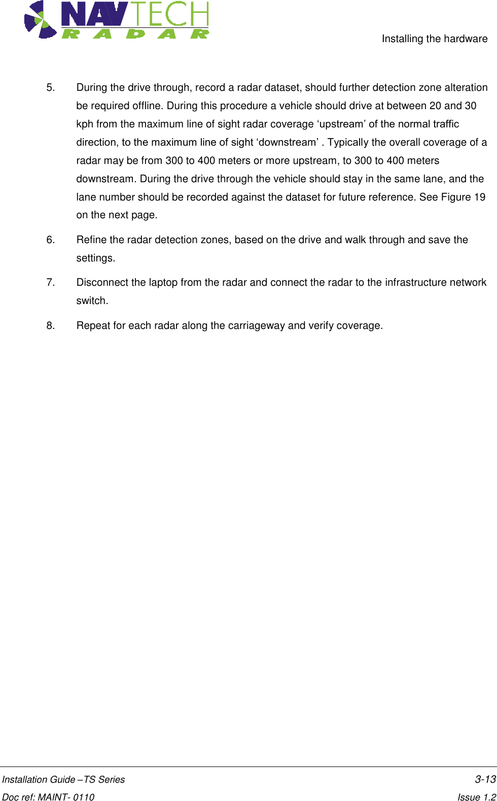     Installing the hardware  Installation Guide –TS Series    3-13  Doc ref: MAINT- 0110    Issue 1.2 5.  During the drive through, record a radar dataset, should further detection zone alteration be required offline. During this procedure a vehicle should drive at between 20 and 30 kph from the maximum line of sight radar coverage ‘upstream’ of the normal traffic direction, to the maximum line of sight ‘downstream’ . Typically the overall coverage of a radar may be from 300 to 400 meters or more upstream, to 300 to 400 meters downstream. During the drive through the vehicle should stay in the same lane, and the lane number should be recorded against the dataset for future reference. See Figure 19 on the next page. 6.  Refine the radar detection zones, based on the drive and walk through and save the settings. 7.  Disconnect the laptop from the radar and connect the radar to the infrastructure network switch. 8.  Repeat for each radar along the carriageway and verify coverage.  