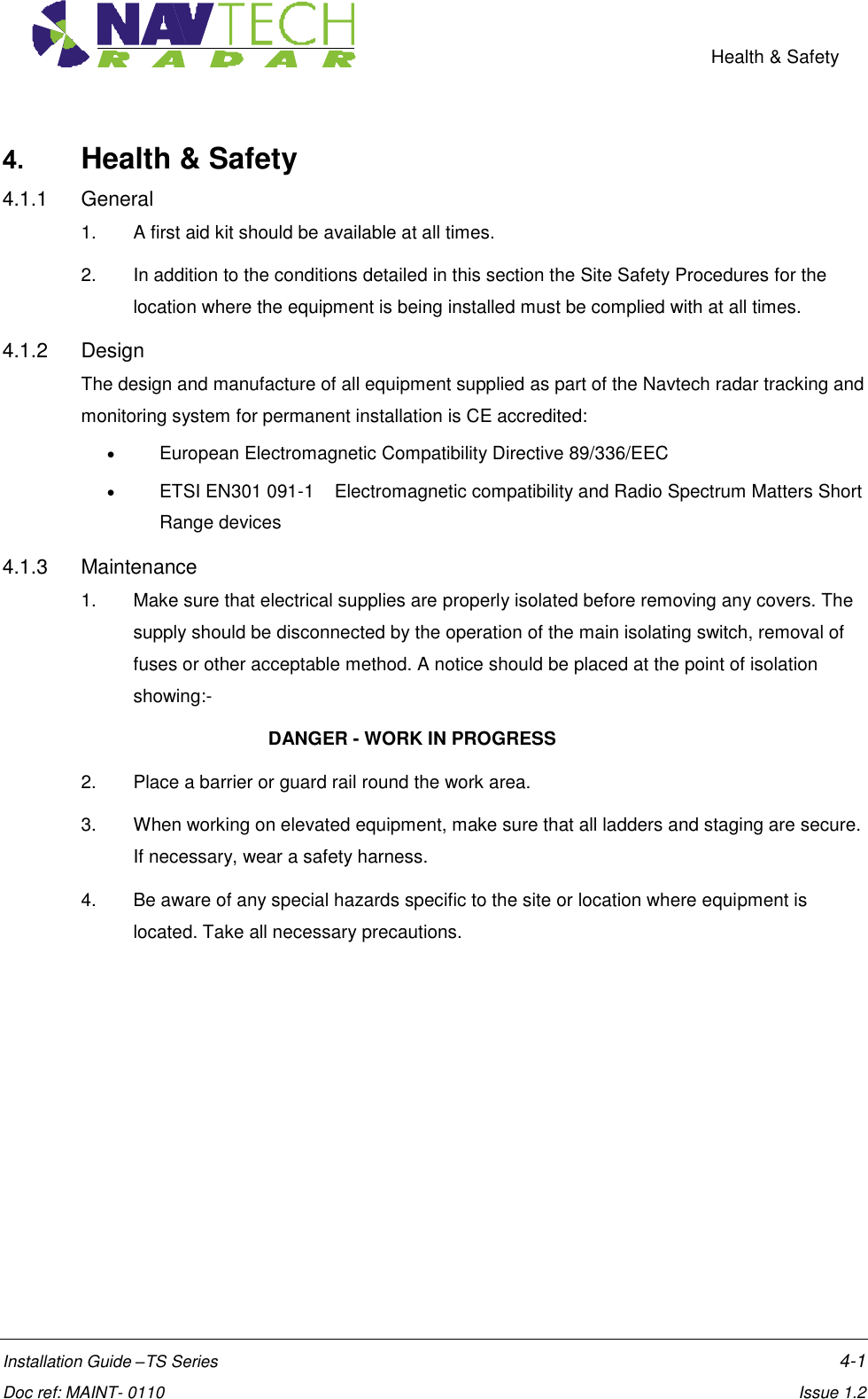    Health &amp; Safety  Installation Guide –TS Series    4-1  Doc ref: MAINT- 0110    Issue 1.2 4. Health &amp; Safety 4.1.1  General 1.  A first aid kit should be available at all times.  2.  In addition to the conditions detailed in this section the Site Safety Procedures for the location where the equipment is being installed must be complied with at all times. 4.1.2  Design The design and manufacture of all equipment supplied as part of the Navtech radar tracking and monitoring system for permanent installation is CE accredited:    European Electromagnetic Compatibility Directive 89/336/EEC    ETSI EN301 091-1    Electromagnetic compatibility and Radio Spectrum Matters Short Range devices 4.1.3  Maintenance 1.  Make sure that electrical supplies are properly isolated before removing any covers. The supply should be disconnected by the operation of the main isolating switch, removal of fuses or other acceptable method. A notice should be placed at the point of isolation showing:-       DANGER - WORK IN PROGRESS 2.  Place a barrier or guard rail round the work area. 3.  When working on elevated equipment, make sure that all ladders and staging are secure. If necessary, wear a safety harness. 4.  Be aware of any special hazards specific to the site or location where equipment is located. Take all necessary precautions. 