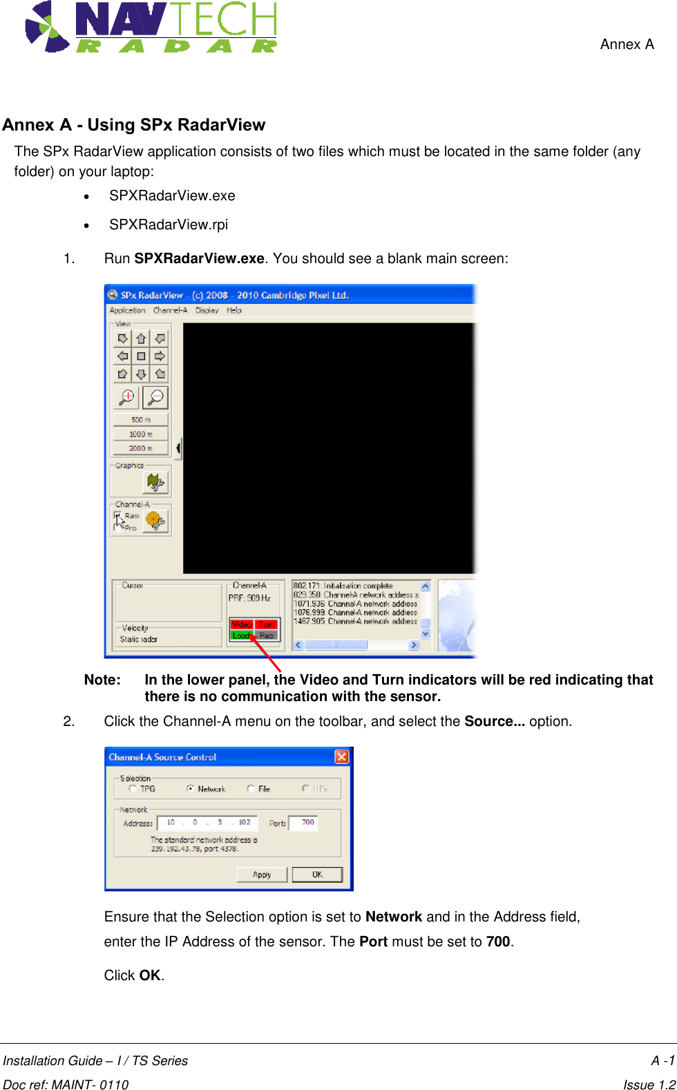    Annex A  Installation Guide – I / TS Series    A -1  Doc ref: MAINT- 0110    Issue 1.2 Annex A - Using SPx RadarView The SPx RadarView application consists of two files which must be located in the same folder (any folder) on your laptop:   SPXRadarView.exe   SPXRadarView.rpi 1.  Run SPXRadarView.exe. You should see a blank main screen:   Note:   In the lower panel, the Video and Turn indicators will be red indicating that there is no communication with the sensor. 2.  Click the Channel-A menu on the toolbar, and select the Source... option.  Ensure that the Selection option is set to Network and in the Address field,  enter the IP Address of the sensor. The Port must be set to 700.  Click OK. 