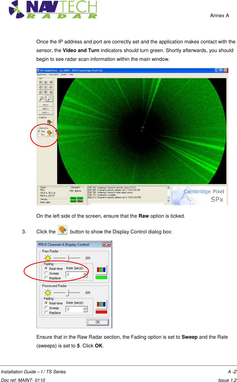    Annex A  Installation Guide – I / TS Series    A -2  Doc ref: MAINT- 0110    Issue 1.2 Once the IP address and port are correctly set and the application makes contact with the sensor, the Video and Turn indicators should turn green. Shortly afterwards, you should begin to see radar scan information within the main window.  On the left side of the screen, ensure that the Raw option is ticked. 3.  Click the    button to show the Display Control dialog box:  Ensure that in the Raw Radar section, the Fading option is set to Sweep and the Rate (sweeps) is set to 5. Click OK. 