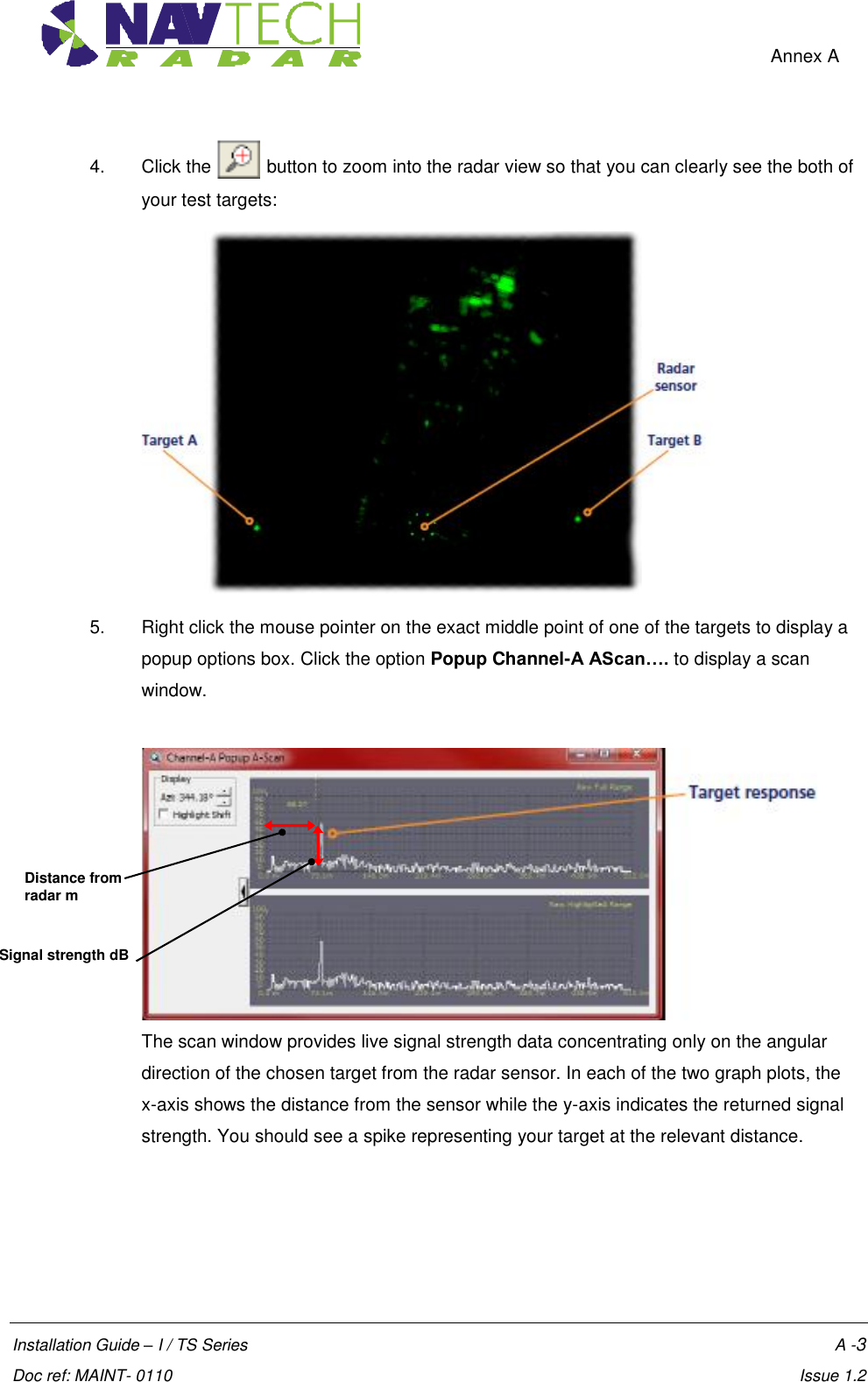    Annex A  Installation Guide – I / TS Series    A -3  Doc ref: MAINT- 0110    Issue 1.2 4.  Click the   button to zoom into the radar view so that you can clearly see the both of your test targets:  5.  Right click the mouse pointer on the exact middle point of one of the targets to display a popup options box. Click the option Popup Channel-A AScan…. to display a scan window.   The scan window provides live signal strength data concentrating only on the angular direction of the chosen target from the radar sensor. In each of the two graph plots, the  x-axis shows the distance from the sensor while the y-axis indicates the returned signal strength. You should see a spike representing your target at the relevant distance.  Signal strength dB Distance from radar m 