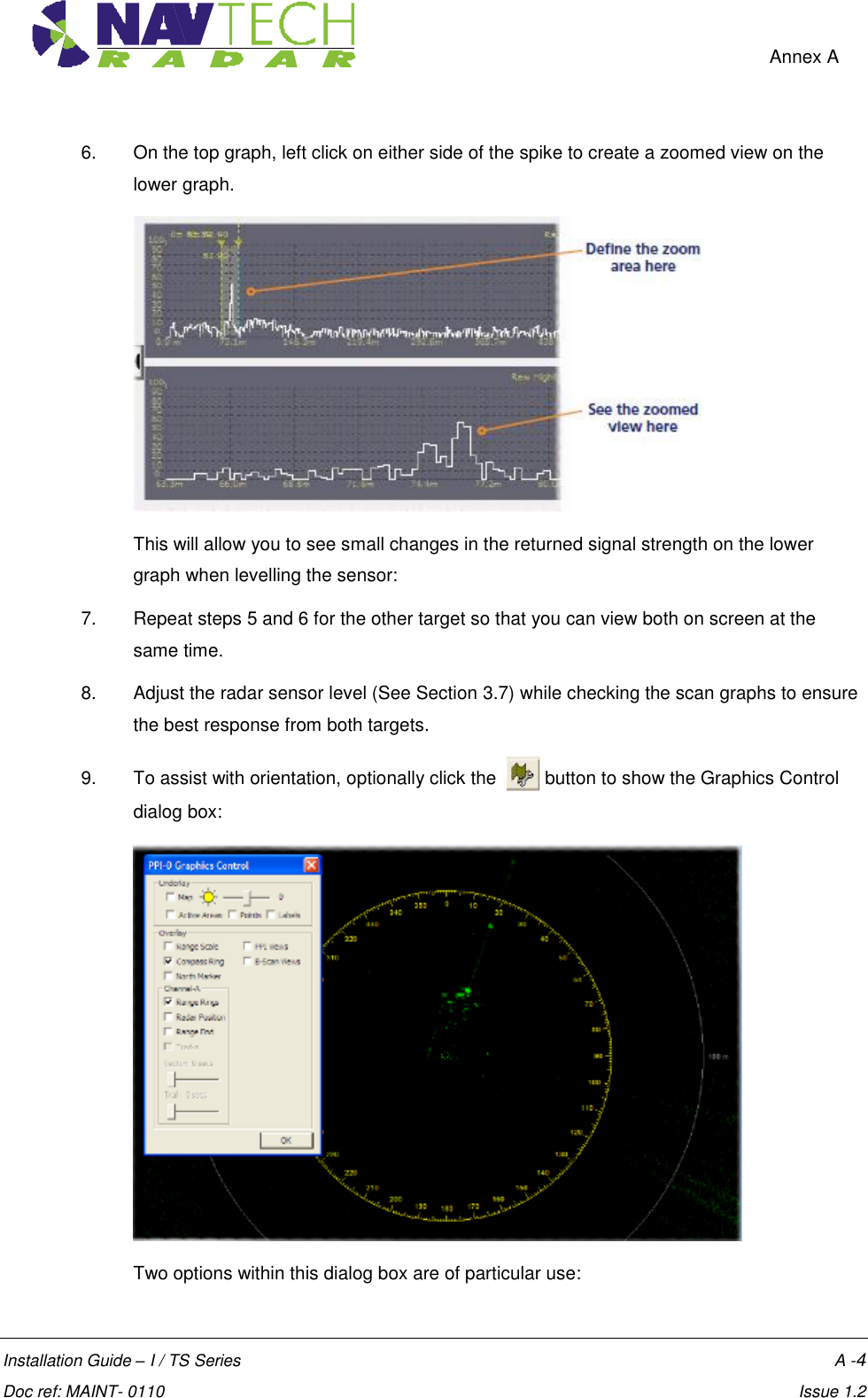    Annex A  Installation Guide – I / TS Series    A -4  Doc ref: MAINT- 0110    Issue 1.2 6.  On the top graph, left click on either side of the spike to create a zoomed view on the lower graph.   This will allow you to see small changes in the returned signal strength on the lower graph when levelling the sensor: 7.  Repeat steps 5 and 6 for the other target so that you can view both on screen at the same time. 8.  Adjust the radar sensor level (See Section 3.7) while checking the scan graphs to ensure the best response from both targets. 9.  To assist with orientation, optionally click the    button to show the Graphics Control dialog box:   Two options within this dialog box are of particular use: 