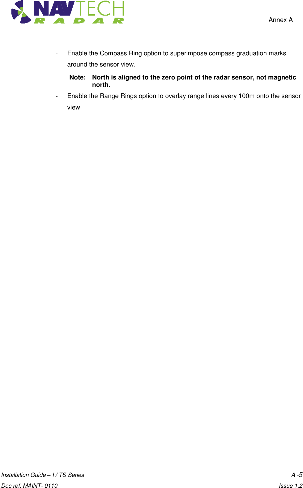    Annex A  Installation Guide – I / TS Series    A -5  Doc ref: MAINT- 0110    Issue 1.2 -  Enable the Compass Ring option to superimpose compass graduation marks around the sensor view.  Note:  North is aligned to the zero point of the radar sensor, not magnetic north. -  Enable the Range Rings option to overlay range lines every 100m onto the sensor view 