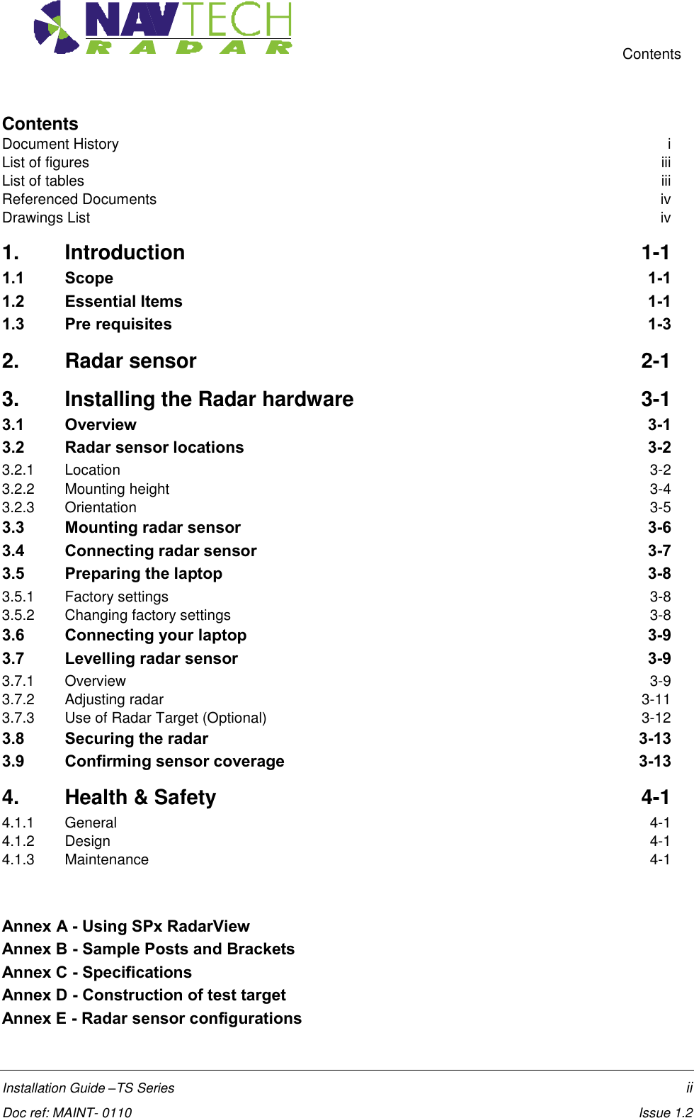     Contents  Installation Guide –TS Series    ii  Doc ref: MAINT- 0110    Issue 1.2 Contents Document History  i List of figures  iii List of tables  iii Referenced Documents  iv Drawings List  iv 1.  Introduction  1-1 1.1  Scope  1-1 1.2  Essential Items  1-1 1.3  Pre requisites  1-3 2.  Radar sensor  2-1 3.  Installing the Radar hardware  3-1 3.1  Overview  3-1 3.2  Radar sensor locations  3-2 3.2.1  Location  3-2 3.2.2  Mounting height  3-4 3.2.3  Orientation  3-5 3.3  Mounting radar sensor  3-6 3.4  Connecting radar sensor  3-7 3.5  Preparing the laptop  3-8 3.5.1  Factory settings  3-8 3.5.2  Changing factory settings  3-8 3.6  Connecting your laptop  3-9 3.7  Levelling radar sensor  3-9 3.7.1  Overview  3-9 3.7.2  Adjusting radar  3-11 3.7.3  Use of Radar Target (Optional)  3-12 3.8  Securing the radar  3-13 3.9  Confirming sensor coverage  3-13 4.  Health &amp; Safety  4-1 4.1.1  General  4-1 4.1.2  Design  4-1 4.1.3  Maintenance  4-1   Annex A - Using SPx RadarView   Annex B - Sample Posts and Brackets   Annex C - Specifications   Annex D - Construction of test target   Annex E - Radar sensor configurations   