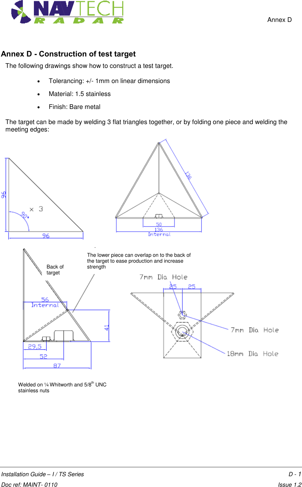    Annex D  Installation Guide – I / TS Series    D - 1  Doc ref: MAINT- 0110    Issue 1.2 Annex D - Construction of test target The following drawings show how to construct a test target.   Tolerancing: +/- 1mm on linear dimensions  Material: 1.5 stainless  Finish: Bare metal  The target can be made by welding 3 flat triangles together, or by folding one piece and welding the meeting edges:                       The lower piece can overlap on to the back of the target to ease production and increase strength  Back of target Welded on ¼ Whitworth and 5/8th UNC stainless nuts  