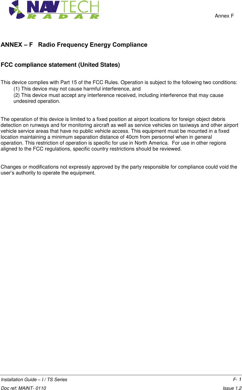    Annex F  Installation Guide – I / TS Series    F- 1  Doc ref: MAINT- 0110    Issue 1.2 ANNEX – F   Radio Frequency Energy Compliance  FCC compliance statement (United States)  This device complies with Part 15 of the FCC Rules. Operation is subject to the following two conditions:  (1) This device may not cause harmful interference, and  (2) This device must accept any interference received, including interference that may cause undesired operation.  The operation of this device is limited to a fixed position at airport locations for foreign object debris detection on runways and for monitoring aircraft as well as service vehicles on taxiways and other airport vehicle service areas that have no public vehicle access. This equipment must be mounted in a fixed location maintaining a minimum separation distance of 40cm from personnel when in general operation. This restriction of operation is specific for use in North America.  For use in other regions aligned to the FCC regulations, specific country restrictions should be reviewed.    Changes or modifications not expressly approved by the party responsible for compliance could void the user’s authority to operate the equipment.   