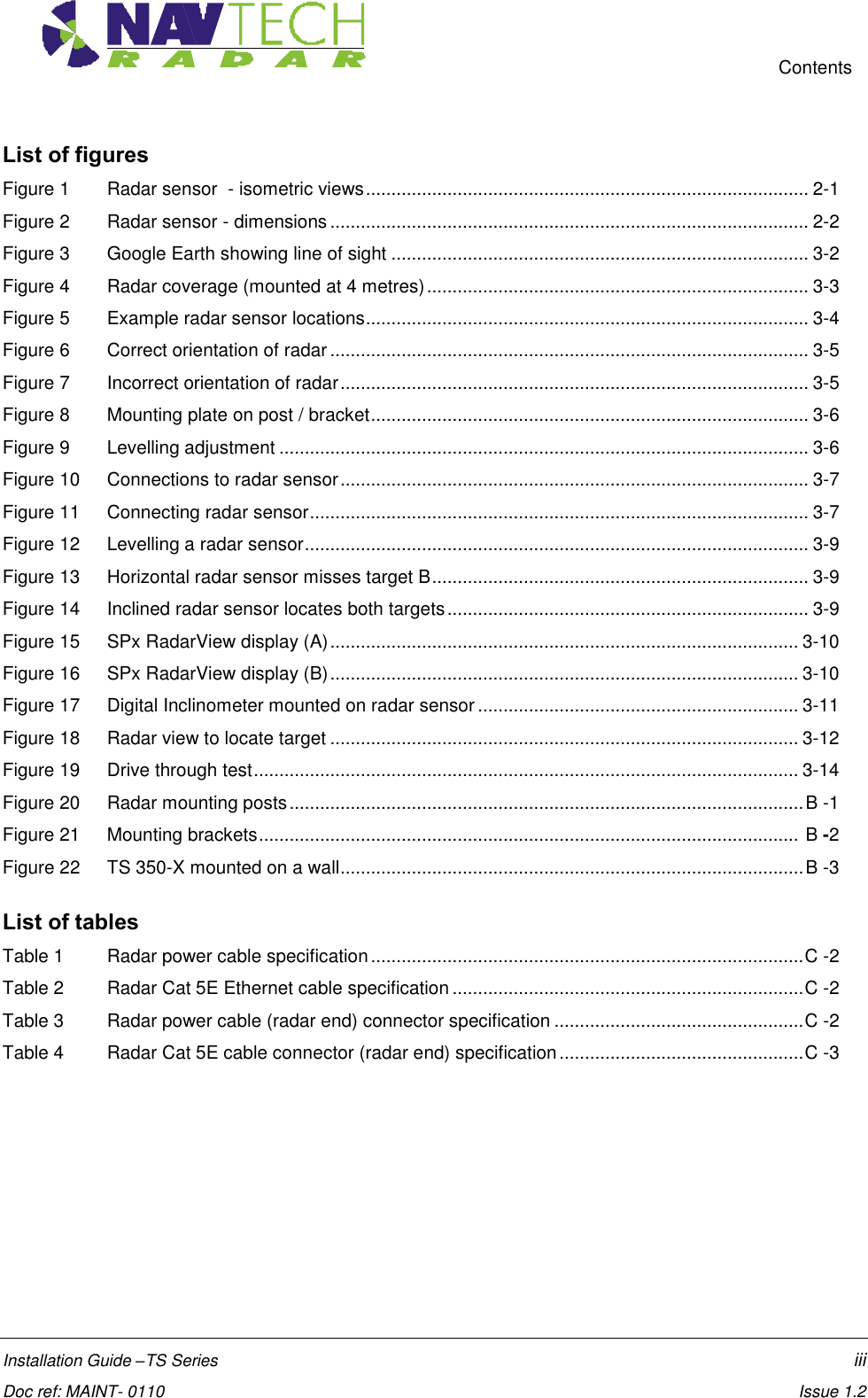     Contents  Installation Guide –TS Series    iii  Doc ref: MAINT- 0110    Issue 1.2 List of figures Figure 1  Radar sensor  - isometric views ....................................................................................... 2-1 Figure 2  Radar sensor - dimensions .............................................................................................. 2-2 Figure 3  Google Earth showing line of sight .................................................................................. 3-2 Figure 4  Radar coverage (mounted at 4 metres) ........................................................................... 3-3 Figure 5  Example radar sensor locations ....................................................................................... 3-4 Figure 6  Correct orientation of radar .............................................................................................. 3-5 Figure 7   Incorrect orientation of radar ............................................................................................ 3-5 Figure 8   Mounting plate on post / bracket ...................................................................................... 3-6 Figure 9   Levelling adjustment ........................................................................................................ 3-6 Figure 10   Connections to radar sensor ............................................................................................ 3-7 Figure 11  Connecting radar sensor .................................................................................................. 3-7 Figure 12   Levelling a radar sensor ................................................................................................... 3-9 Figure 13  Horizontal radar sensor misses target B .......................................................................... 3-9 Figure 14  Inclined radar sensor locates both targets ....................................................................... 3-9 Figure 15  SPx RadarView display (A) ............................................................................................ 3-10 Figure 16  SPx RadarView display (B) ............................................................................................ 3-10 Figure 17  Digital Inclinometer mounted on radar sensor ............................................................... 3-11 Figure 18  Radar view to locate target ............................................................................................ 3-12 Figure 19   Drive through test ........................................................................................................... 3-14 Figure 20  Radar mounting posts ..................................................................................................... B -1 Figure 21   Mounting brackets ..........................................................................................................  B -2 Figure 22  TS 350-X mounted on a wall ........................................................................................... B -3  List of tables Table 1  Radar power cable specification ..................................................................................... C -2 Table 2  Radar Cat 5E Ethernet cable specification ..................................................................... C -2 Table 3  Radar power cable (radar end) connector specification ................................................. C -2 Table 4  Radar Cat 5E cable connector (radar end) specification ................................................ C -3 