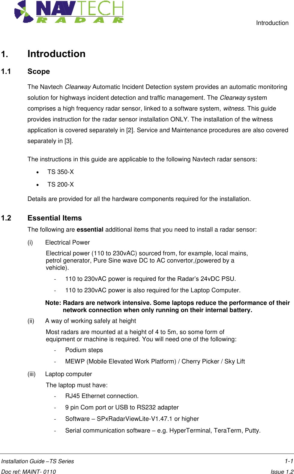     Introduction  Installation Guide –TS Series    1-1  Doc ref: MAINT- 0110    Issue 1.2 1. Introduction 1.1 Scope The Navtech Clearway Automatic Incident Detection system provides an automatic monitoring solution for highways incident detection and traffic management. The Clearway system comprises a high frequency radar sensor, linked to a software system, witness. This guide provides instruction for the radar sensor installation ONLY. The installation of the witness application is covered separately in [2]. Service and Maintenance procedures are also covered separately in [3]. The instructions in this guide are applicable to the following Navtech radar sensors:  TS 350-X  TS 200-X Details are provided for all the hardware components required for the installation.  1.2 Essential Items The following are essential additional items that you need to install a radar sensor: (i)  Electrical Power  Electrical power (110 to 230vAC) sourced from, for example, local mains, petrol generator, Pure Sine wave DC to AC convertor,(powered by a vehicle). -  110 to 230vAC power is required for the Radar’s 24vDC PSU. -  110 to 230vAC power is also required for the Laptop Computer.  Note: Radars are network intensive. Some laptops reduce the performance of their network connection when only running on their internal battery.  (ii)  A way of working safely at height  Most radars are mounted at a height of 4 to 5m, so some form of equipment or machine is required. You will need one of the following: -  Podium steps -  MEWP (Mobile Elevated Work Platform) / Cherry Picker / Sky Lift (iii)  Laptop computer The laptop must have: -  RJ45 Ethernet connection. -  9 pin Com port or USB to RS232 adapter -  Software – SPxRadarViewLite-V1.47.1 or higher -  Serial communication software – e.g. HyperTerminal, TeraTerm, Putty. 