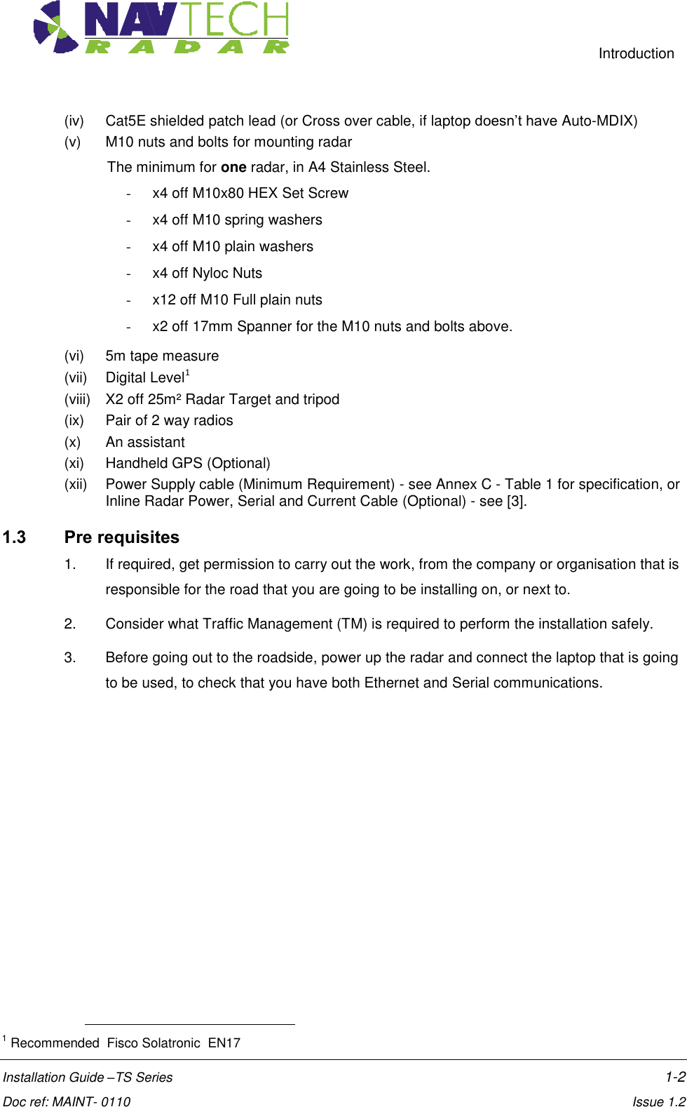     Introduction  Installation Guide –TS Series    1-2  Doc ref: MAINT- 0110    Issue 1.2 (iv)  Cat5E shielded patch lead (or Cross over cable, if laptop doesn’t have Auto-MDIX)  (v)  M10 nuts and bolts for mounting radar The minimum for one radar, in A4 Stainless Steel. -  x4 off M10x80 HEX Set Screw -  x4 off M10 spring washers -  x4 off M10 plain washers -  x4 off Nyloc Nuts -  x12 off M10 Full plain nuts -  x2 off 17mm Spanner for the M10 nuts and bolts above. (vi)  5m tape measure (vii)  Digital Level1  (viii)  X2 off 25m² Radar Target and tripod (ix)  Pair of 2 way radios (x)  An assistant  (xi)  Handheld GPS (Optional) (xii)  Power Supply cable (Minimum Requirement) - see Annex C - Table 1 for specification, or Inline Radar Power, Serial and Current Cable (Optional) - see [3]. 1.3 Pre requisites 1.  If required, get permission to carry out the work, from the company or organisation that is responsible for the road that you are going to be installing on, or next to. 2.  Consider what Traffic Management (TM) is required to perform the installation safely.  3.  Before going out to the roadside, power up the radar and connect the laptop that is going to be used, to check that you have both Ethernet and Serial communications.                                                         1 Recommended  Fisco Solatronic  EN17 