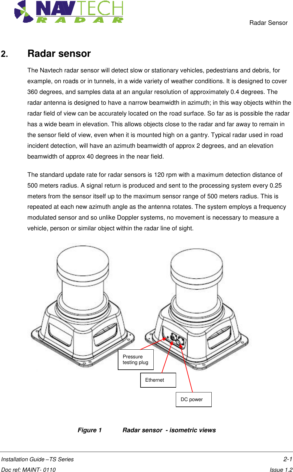     Radar Sensor  Installation Guide –TS Series    2-1  Doc ref: MAINT- 0110    Issue 1.2 2. Radar sensor  The Navtech radar sensor will detect slow or stationary vehicles, pedestrians and debris, for example, on roads or in tunnels, in a wide variety of weather conditions. It is designed to cover 360 degrees, and samples data at an angular resolution of approximately 0.4 degrees. The radar antenna is designed to have a narrow beamwidth in azimuth; in this way objects within the radar field of view can be accurately located on the road surface. So far as is possible the radar has a wide beam in elevation. This allows objects close to the radar and far away to remain in the sensor field of view, even when it is mounted high on a gantry. Typical radar used in road incident detection, will have an azimuth beamwidth of approx 2 degrees, and an elevation beamwidth of approx 40 degrees in the near field.  The standard update rate for radar sensors is 120 rpm with a maximum detection distance of 500 meters radius. A signal return is produced and sent to the processing system every 0.25 meters from the sensor itself up to the maximum sensor range of 500 meters radius. This is repeated at each new azimuth angle as the antenna rotates. The system employs a frequency modulated sensor and so unlike Doppler systems, no movement is necessary to measure a vehicle, person or similar object within the radar line of sight.      Figure 1  Radar sensor  - isometric views DC power Ethernet Pressure testing plug 