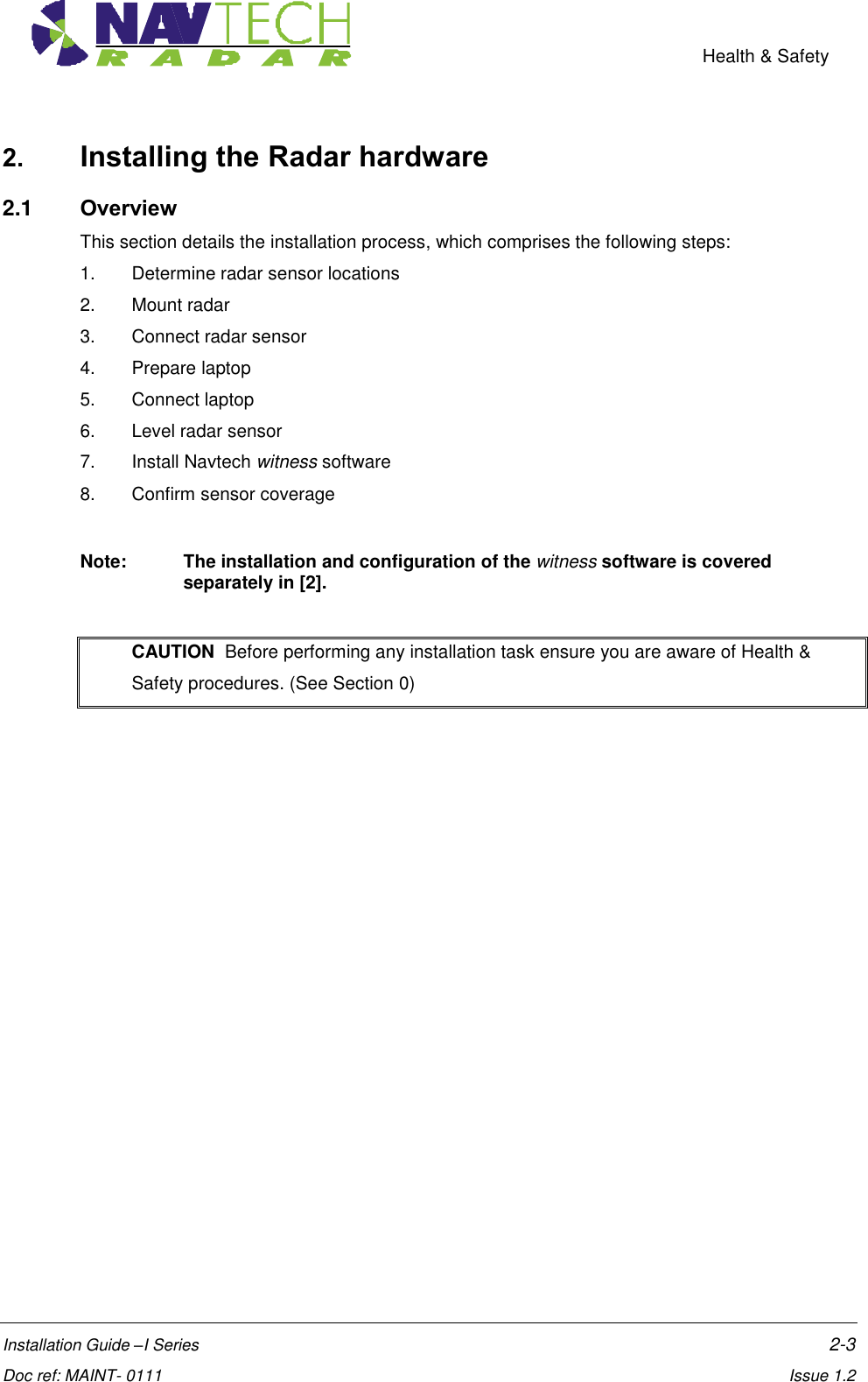    Health &amp; Safety  Installation Guide –I Series    2-3  Doc ref: MAINT- 0111    Issue 1.2 2. Installing the Radar hardware  2.1  Overview This section details the installation process, which comprises the following steps: 1.  Determine radar sensor locations  2.  Mount radar  3.  Connect radar sensor  4.  Prepare laptop 5.  Connect laptop 6.  Level radar sensor 7.  Install Navtech witness software 8.  Confirm sensor coverage  Note:   The installation and configuration of the witness software is covered separately in [2].  CAUTION  Before performing any installation task ensure you are aware of Health &amp; Safety procedures. (See Section 0) 