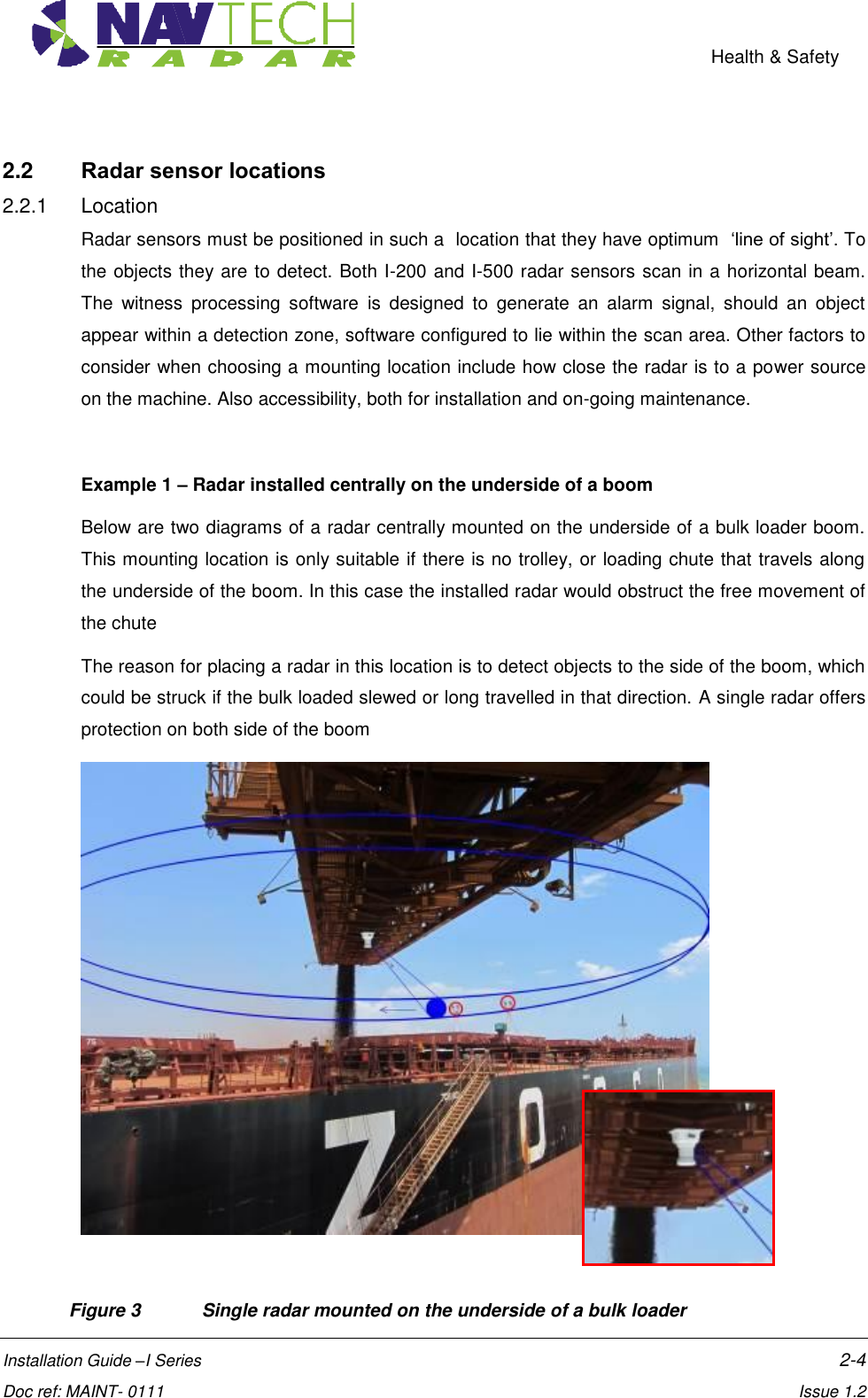    Health &amp; Safety  Installation Guide –I Series    2-4  Doc ref: MAINT- 0111    Issue 1.2 2.2  Radar sensor locations 2.2.1  Location Radar sensors must be positioned in such a  location that they have optimum  ‘line of sight’. To the objects they are to detect. Both I-200 and I-500 radar sensors scan in a horizontal beam. The  witness  processing  software  is  designed  to  generate  an  alarm  signal,  should  an  object appear within a detection zone, software configured to lie within the scan area. Other factors to consider when choosing a mounting location include how close the radar is to a power source on the machine. Also accessibility, both for installation and on-going maintenance.  Example 1 – Radar installed centrally on the underside of a boom Below are two diagrams of a radar centrally mounted on the underside of a bulk loader boom. This mounting location is only suitable if there is no trolley, or loading chute that travels along the underside of the boom. In this case the installed radar would obstruct the free movement of the chute The reason for placing a radar in this location is to detect objects to the side of the boom, which could be struck if the bulk loaded slewed or long travelled in that direction. A single radar offers protection on both side of the boom     Figure 3  Single radar mounted on the underside of a bulk loader 