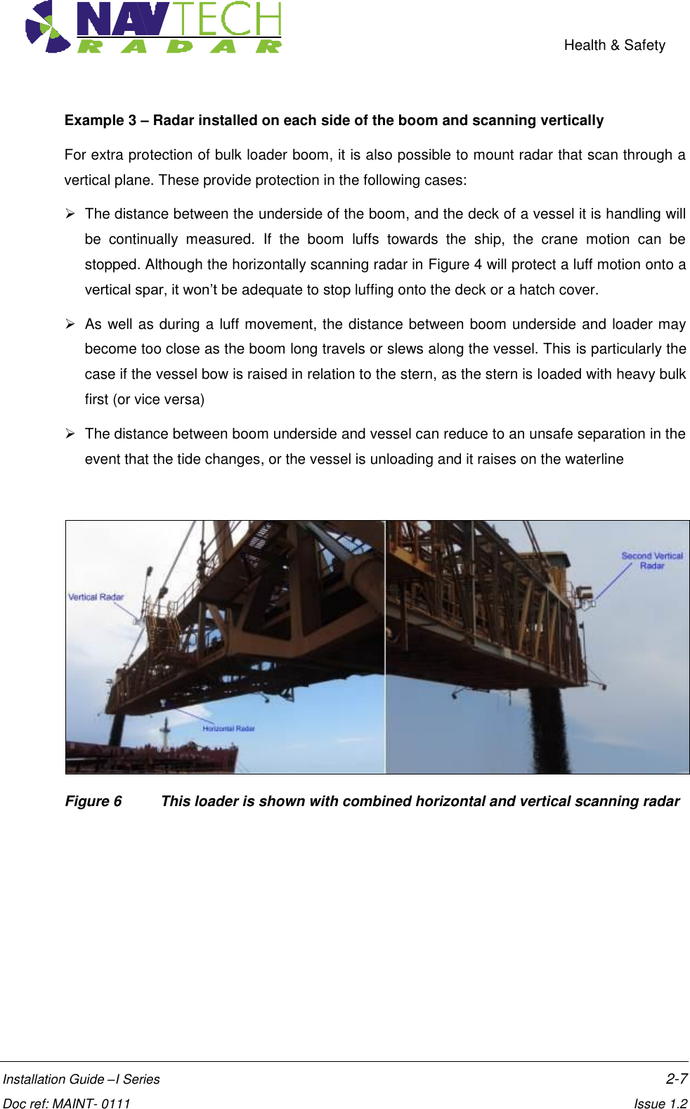    Health &amp; Safety  Installation Guide –I Series    2-7  Doc ref: MAINT- 0111    Issue 1.2 Example 3 – Radar installed on each side of the boom and scanning vertically For extra protection of bulk loader boom, it is also possible to mount radar that scan through a vertical plane. These provide protection in the following cases:   The distance between the underside of the boom, and the deck of a vessel it is handling will be  continually  measured.  If  the  boom  luffs  towards  the  ship,  the  crane  motion  can  be stopped. Although the horizontally scanning radar in Figure 4 will protect a luff motion onto a vertical spar, it won’t be adequate to stop luffing onto the deck or a hatch cover.   As well as during a luff movement, the distance between boom underside and loader may become too close as the boom long travels or slews along the vessel. This is particularly the case if the vessel bow is raised in relation to the stern, as the stern is loaded with heavy bulk first (or vice versa)    The distance between boom underside and vessel can reduce to an unsafe separation in the event that the tide changes, or the vessel is unloading and it raises on the waterline   Figure 6   This loader is shown with combined horizontal and vertical scanning radar  