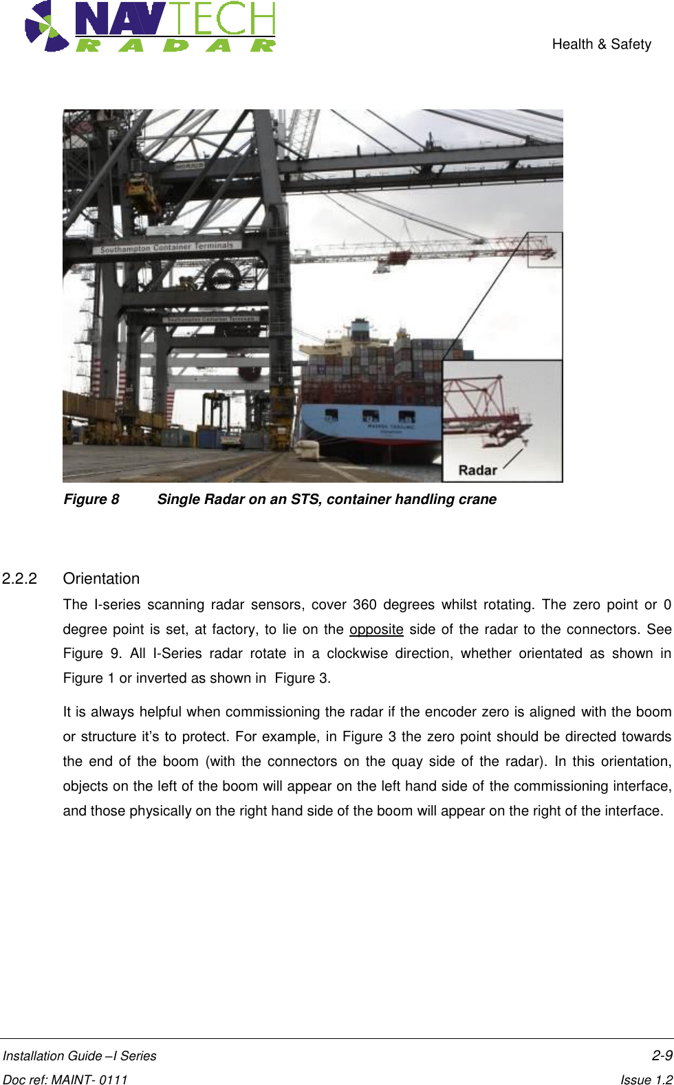    Health &amp; Safety  Installation Guide –I Series    2-9  Doc ref: MAINT- 0111    Issue 1.2  Figure 8  Single Radar on an STS, container handling crane   2.2.2  Orientation The  I-series  scanning  radar  sensors,  cover  360  degrees  whilst  rotating.  The  zero  point  or  0 degree point is set, at factory, to lie on the opposite side of the radar to the connectors. See Figure  9.  All  I-Series  radar  rotate  in  a  clockwise  direction,  whether  orientated  as  shown  in Figure 1 or inverted as shown in  Figure 3.  It is always helpful when commissioning the radar if the encoder zero is aligned with the boom or structure it’s to protect. For  example,  in Figure 3 the zero point should be directed towards the end  of  the  boom  (with the  connectors  on  the quay side  of  the radar).  In this  orientation, objects on the left of the boom will appear on the left hand side of the commissioning interface, and those physically on the right hand side of the boom will appear on the right of the interface.  